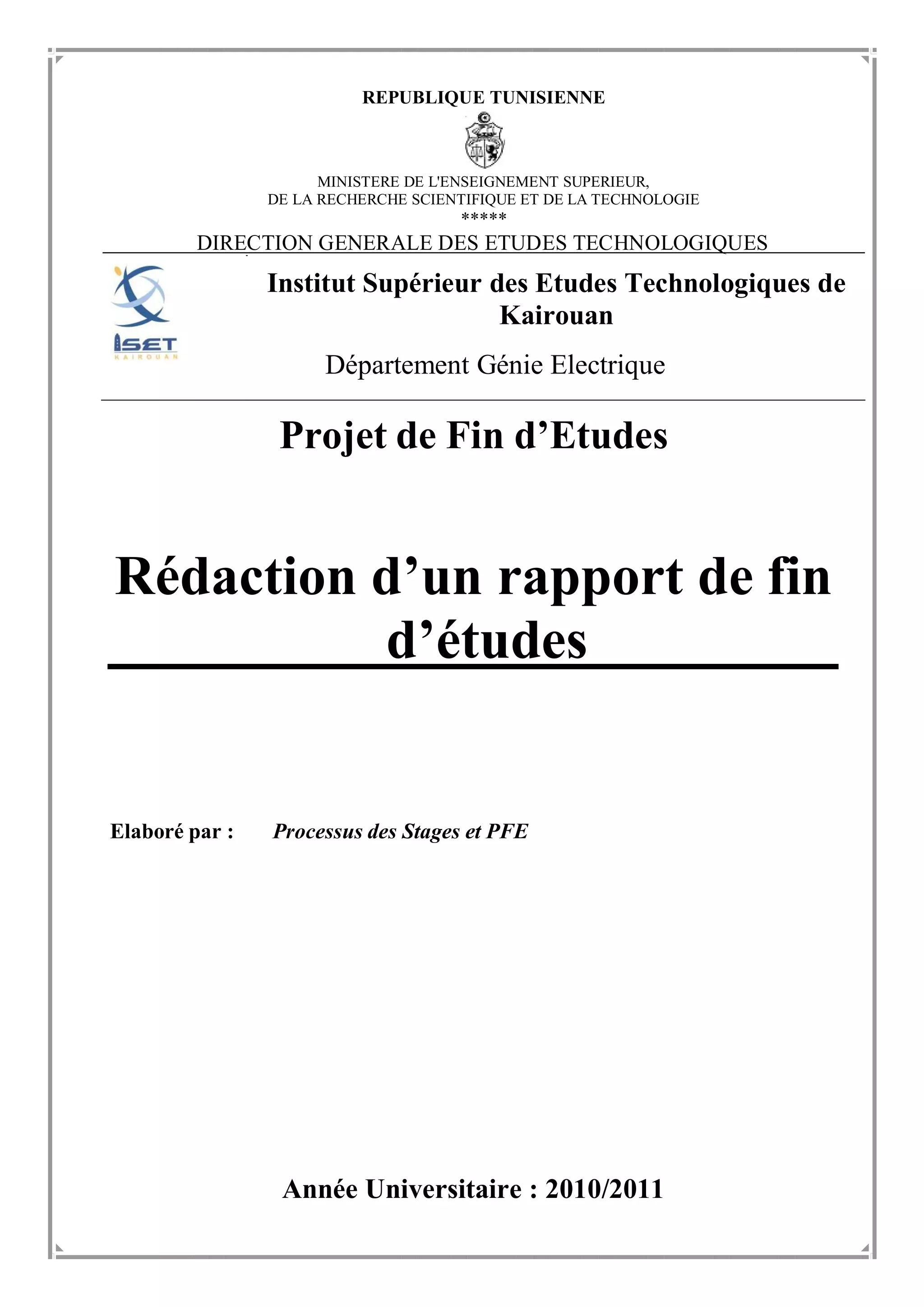 REPUBLIQUE TUNISIENNE
MINISTERE DE L'ENSEIGNEMENT SUPERIEUR,
DE LA RECHERCHE SCIENTIFIQUE ET DE LA TECHNOLOGIE
*****
DIRECTION GENERALE DES ETUDES TECHNOLOGIQUES
Institut Supérieur des Etudes Technologiques de
Kairouan
Département Génie Electrique
Projet de Fin d’Etudes
Rédaction d’un rapport de fin
d’études
Elaboré par : Processus des Stages et PFE
Année Universitaire : 2010/2011
 