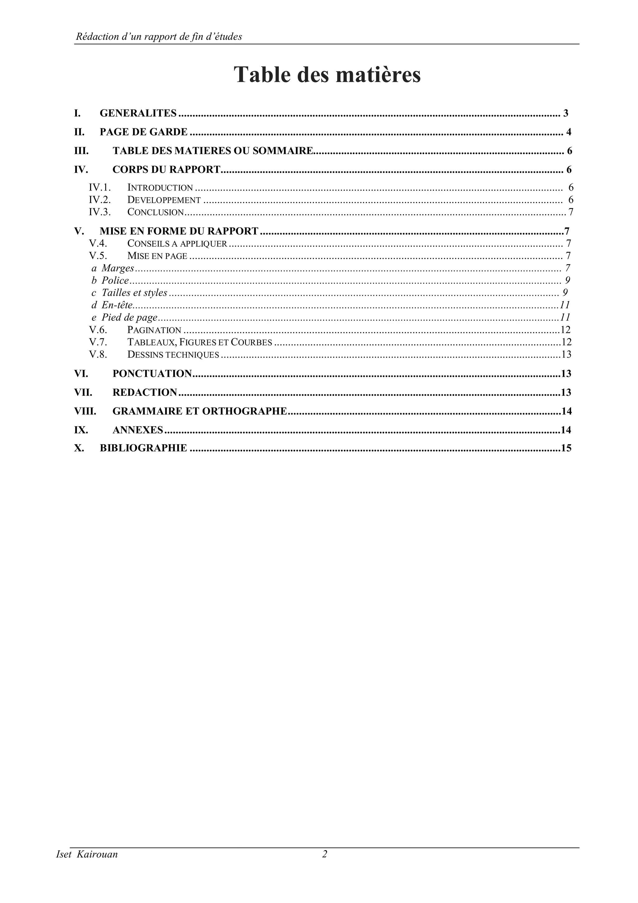 Rédaction d’un rapport de fin d’études
Iset Kairouan 2
Table des matières
I. GENERALITES ......................................................................................................................................... 3
II. PAGE DE GARDE ...................................................................................................................................... 4
III. TABLE DES MATIERES OU SOMMAIRE.......................................................................................... 6
IV. CORPS DU RAPPORT........................................................................................................................... 6
IV.1. INTRODUCTION .................................................................................................................................... 6
IV.2. DEVELOPPEMENT ................................................................................................................................. 6
IV.3. CONCLUSION......................................................................................................................................... 7
V. MISE EN FORME DU RAPPORT.............................................................................................................7
V.4. CONSEILS A APPLIQUER ........................................................................................................................ 7
V.5. MISE EN PAGE ...................................................................................................................................... 7
a Marges......................................................................................................................................................... 7
b Police........................................................................................................................................................... 9
c Tailles et styles ............................................................................................................................................ 9
d En-tête.........................................................................................................................................................11
e Pied de page................................................................................................................................................11
V.6. PAGINATION .......................................................................................................................................12
V.7. TABLEAUX, FIGURES ET COURBES .......................................................................................................12
V.8. DESSINS TECHNIQUES ..........................................................................................................................13
VI. PONCTUATION....................................................................................................................................13
VII. REDACTION.........................................................................................................................................13
VIII. GRAMMAIRE ET ORTHOGRAPHE..................................................................................................14
IX. ANNEXES..............................................................................................................................................14
X. BIBLIOGRAPHIE .....................................................................................................................................15
 