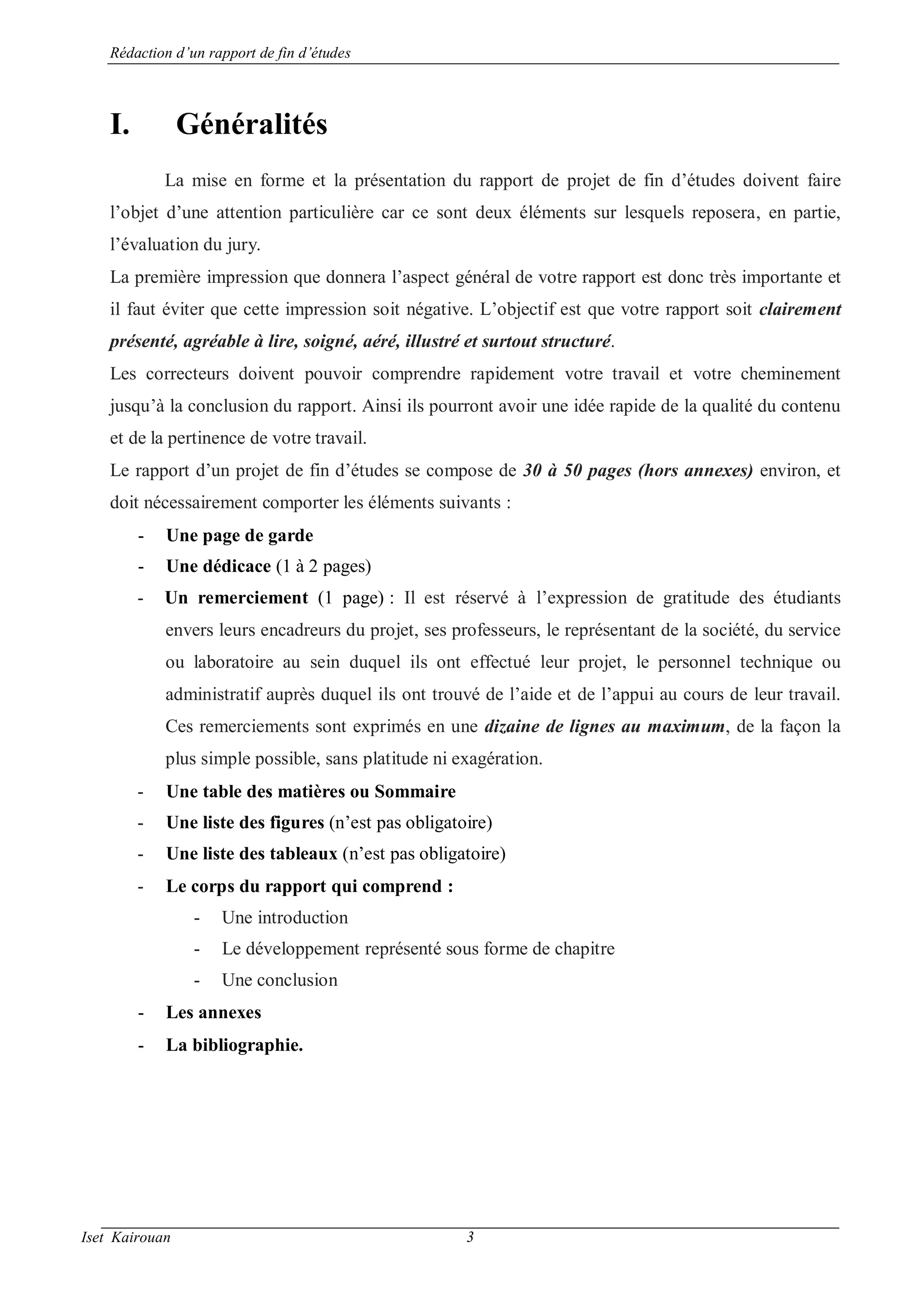 Rédaction d’un rapport de fin d’études
Iset Kairouan 3
I. Généralités
La mise en forme et la présentation du rapport de projet de fin d’études doivent faire
l’objet d’une attention particulière car ce sont deux éléments sur lesquels reposera, en partie,
l’évaluation du jury.
La première impression que donnera l’aspect général de votre rapport est donc très importante et
il faut éviter que cette impression soit négative. L’objectif est que votre rapport soit clairement
présenté, agréable à lire, soigné, aéré, illustré et surtout structuré.
Les correcteurs doivent pouvoir comprendre rapidement votre travail et votre cheminement
jusqu’à la conclusion du rapport. Ainsi ils pourront avoir une idée rapide de la qualité du contenu
et de la pertinence de votre travail.
Le rapport d’un projet de fin d’études se compose de 30 à 50 pages (hors annexes) environ, et
doit nécessairement comporter les éléments suivants :
- Une page de garde
- Une dédicace (1 à 2 pages)
- Un remerciement (1 page) : Il est réservé à l’expression de gratitude des étudiants
envers leurs encadreurs du projet, ses professeurs, le représentant de la société, du service
ou laboratoire au sein duquel ils ont effectué leur projet, le personnel technique ou
administratif auprès duquel ils ont trouvé de l’aide et de l’appui au cours de leur travail.
Ces remerciements sont exprimés en une dizaine de lignes au maximum, de la façon la
plus simple possible, sans platitude ni exagération.
- Une table des matières ou Sommaire
- Une liste des figures (n’est pas obligatoire)
- Une liste des tableaux (n’est pas obligatoire)
- Le corps du rapport qui comprend :
- Une introduction
- Le développement représenté sous forme de chapitre
- Une conclusion
- Les annexes
- La bibliographie.
 