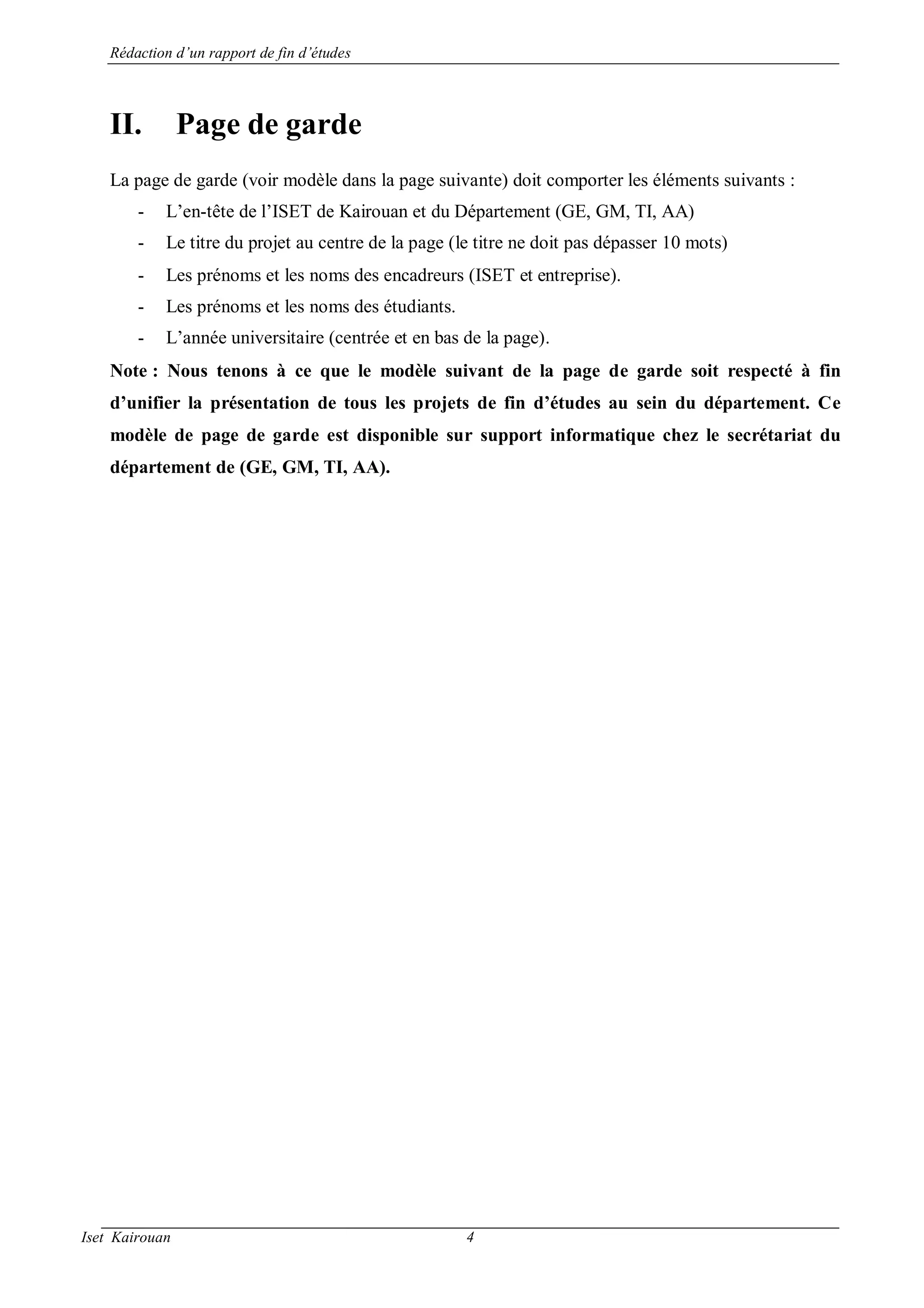 Rédaction d’un rapport de fin d’études
Iset Kairouan 4
II. Page de garde
La page de garde (voir modèle dans la page suivante) doit comporter les éléments suivants :
- L’en-tête de l’ISET de Kairouan et du Département (GE, GM, TI, AA)
- Le titre du projet au centre de la page (le titre ne doit pas dépasser 10 mots)
- Les prénoms et les noms des encadreurs (ISET et entreprise).
- Les prénoms et les noms des étudiants.
- L’année universitaire (centrée et en bas de la page).
Note : Nous tenons à ce que le modèle suivant de la page de garde soit respecté à fin
d’unifier la présentation de tous les projets de fin d’études au sein du département. Ce
modèle de page de garde est disponible sur support informatique chez le secrétariat du
département de (GE, GM, TI, AA).
 