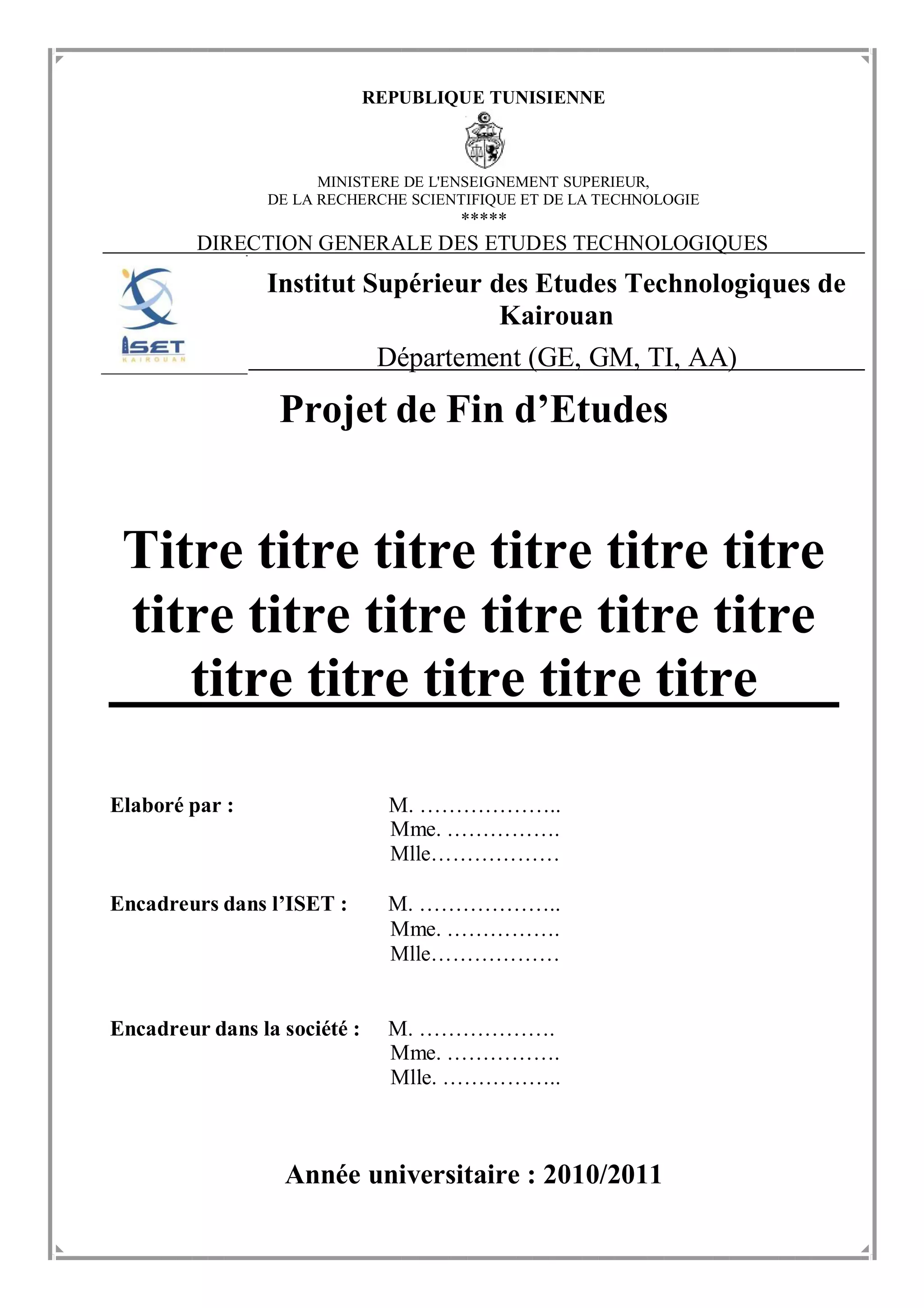 REPUBLIQUE TUNISIENNE
MINISTERE DE L'ENSEIGNEMENT SUPERIEUR,
DE LA RECHERCHE SCIENTIFIQUE ET DE LA TECHNOLOGIE
*****
DIRECTION GENERALE DES ETUDES TECHNOLOGIQUES
Institut Supérieur des Etudes Technologiques de
Kairouan
Département (GE, GM, TI, AA)
Projet de Fin d’Etudes
Titre titre titre titre titre titre
titre titre titre titre titre titre
titre titre titre titre titre
Elaboré par : M. ………………..
Mme. …………….
Mlle………………
Encadreurs dans l’ISET : M. ………………..
Mme. …………….
Mlle………………
Encadreur dans la société : M. ……………….
Mme. …………….
Mlle. ……………..
Année universitaire : 2010/2011
 