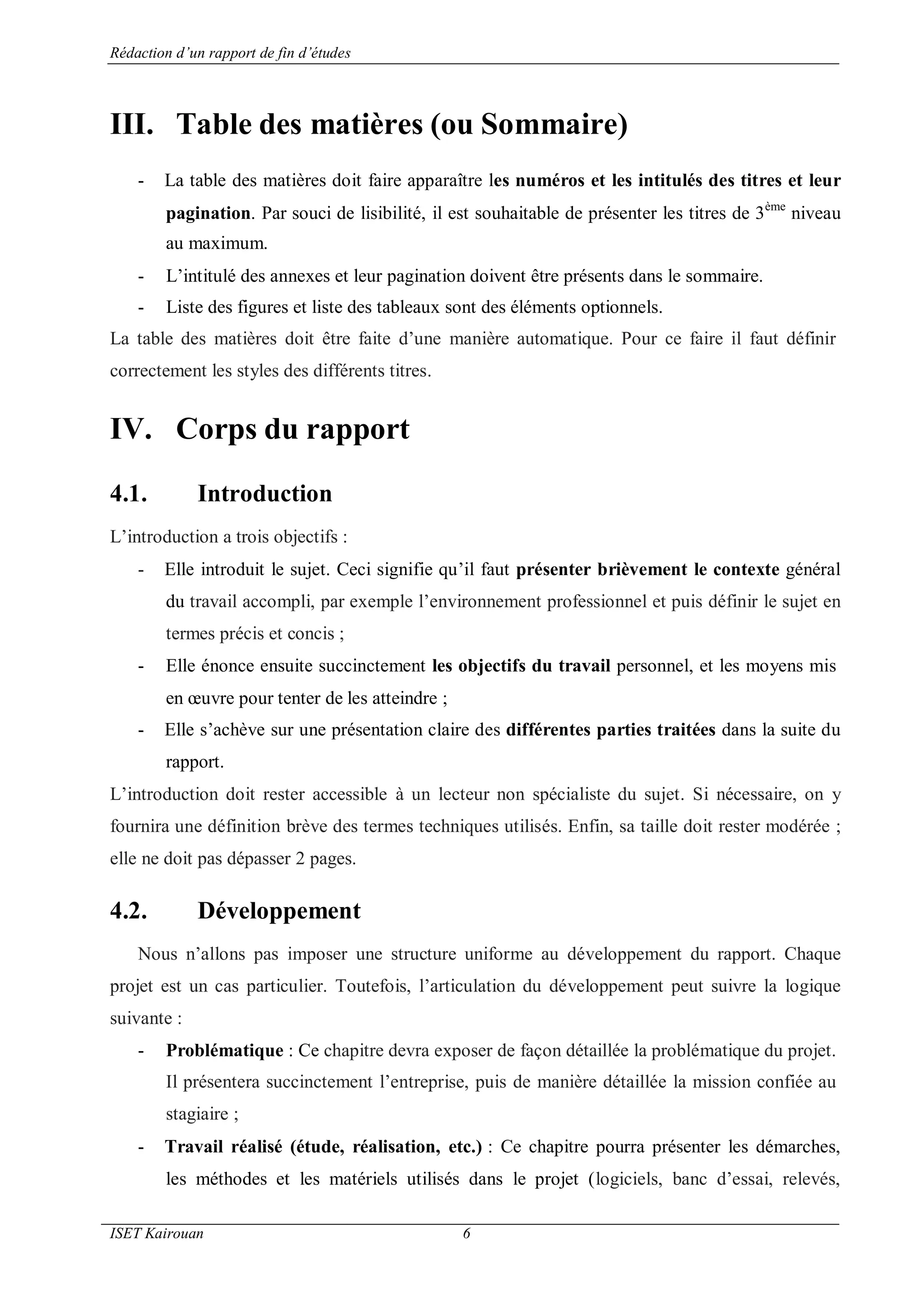 Rédaction d’un rapport de fin d’études
ISET Kairouan 6
III. Table des matières (ou Sommaire)
- La table des matières doit faire apparaître les numéros et les intitulés des titres et leur
pagination. Par souci de lisibilité, il est souhaitable de présenter les titres de 3ème
niveau
au maximum.
- L’intitulé des annexes et leur pagination doivent être présents dans le sommaire.
- Liste des figures et liste des tableaux sont des éléments optionnels.
La table des matières doit être faite d’une manière automatique. Pour ce faire il faut définir
correctement les styles des différents titres.
IV. Corps du rapport
4.1. Introduction
L’introduction a trois objectifs :
- Elle introduit le sujet. Ceci signifie qu’il faut présenter brièvement le contexte général
du travail accompli, par exemple l’environnement professionnel et puis définir le sujet en
termes précis et concis ;
- Elle énonce ensuite succinctement les objectifs du travail personnel, et les moyens mis
en œuvre pour tenter de les atteindre ;
- Elle s’achève sur une présentation claire des différentes parties traitées dans la suite du
rapport.
L’introduction doit rester accessible à un lecteur non spécialiste du sujet. Si nécessaire, on y
fournira une définition brève des termes techniques utilisés. Enfin, sa taille doit rester modérée ;
elle ne doit pas dépasser 2 pages.
4.2. Développement
Nous n’allons pas imposer une structure uniforme au développement du rapport. Chaque
projet est un cas particulier. Toutefois, l’articulation du développement peut suivre la logique
suivante :
- Problématique : Ce chapitre devra exposer de façon détaillée la problématique du projet.
Il présentera succinctement l’entreprise, puis de manière détaillée la mission confiée au
stagiaire ;
- Travail réalisé (étude, réalisation, etc.) : Ce chapitre pourra présenter les démarches,
les méthodes et les matériels utilisés dans le projet (logiciels, banc d’essai, relevés,
 