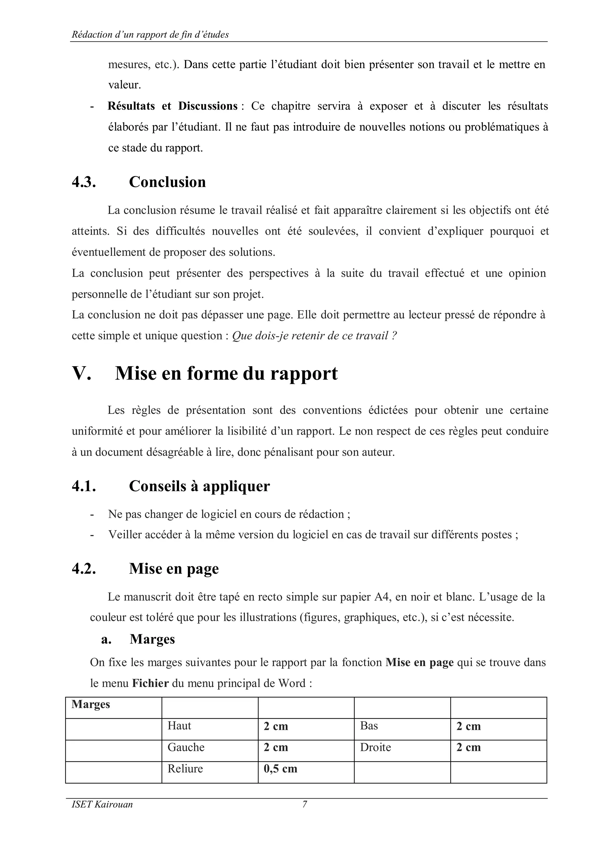 Rédaction d’un rapport de fin d’études
ISET Kairouan 7
mesures, etc.). Dans cette partie l’étudiant doit bien présenter son travail et le mettre en
valeur.
- Résultats et Discussions : Ce chapitre servira à exposer et à discuter les résultats
élaborés par l’étudiant. Il ne faut pas introduire de nouvelles notions ou problématiques à
ce stade du rapport.
4.3. Conclusion
La conclusion résume le travail réalisé et fait apparaître clairement si les objectifs ont été
atteints. Si des difficultés nouvelles ont été soulevées, il convient d’expliquer pourquoi et
éventuellement de proposer des solutions.
La conclusion peut présenter des perspectives à la suite du travail effectué et une opinion
personnelle de l’étudiant sur son projet.
La conclusion ne doit pas dépasser une page. Elle doit permettre au lecteur pressé de répondre à
cette simple et unique question : Que dois-je retenir de ce travail ?
V. Mise en forme du rapport
Les règles de présentation sont des conventions édictées pour obtenir une certaine
uniformité et pour améliorer la lisibilité d’un rapport. Le non respect de ces règles peut conduire
à un document désagréable à lire, donc pénalisant pour son auteur.
4.1. Conseils à appliquer
- Ne pas changer de logiciel en cours de rédaction ;
- Veiller accéder à la même version du logiciel en cas de travail sur différents postes ;
4.2. Mise en page
Le manuscrit doit être tapé en recto simple sur papier A4, en noir et blanc. L’usage de la
couleur est toléré que pour les illustrations (figures, graphiques, etc.), si c’est nécessite.
a. Marges
On fixe les marges suivantes pour le rapport par la fonction Mise en page qui se trouve dans
le menu Fichier du menu principal de Word :
Marges
Haut 2 cm Bas 2 cm
Gauche 2 cm Droite 2 cm
Reliure 0,5 cm
 