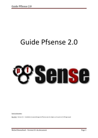 Guide PfSense 2.0
Michel Bonnefond – Version 0.1 du document Page 1
Guide Pfsense 2.0
Suivi du document :
Mai 2012 : Version 0.1 – Installation et paramétrages de Pfsense avec les règles sur les ports et le filtrage squid
 