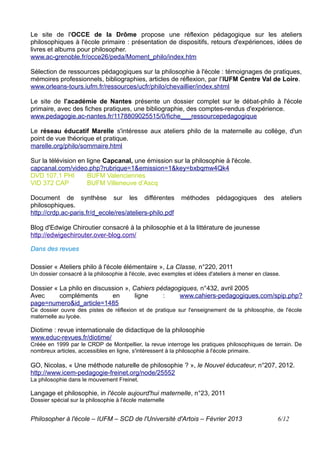 Le site de l'OCCE de la Drôme propose une réflexion pédagogique sur les ateliers
philosophiques à l'école primaire : présentation de dispositifs, retours d'expériences, idées de
livres et albums pour philosopher.
www.ac-grenoble.fr/occe26/peda/Moment_philo/index.htm

Sélection de ressources pédagogiques sur la philosophie à l'école : témoignages de pratiques,
mémoires professionnels, bibliographies, articles de réflexion, par l'IUFM Centre Val de Loire.
www.orleans-tours.iufm.fr/ressources/ucfr/philo/chevaillier/index.shtml

Le site de l'académie de Nantes présente un dossier complet sur le débat-philo à l'école
primaire, avec des fiches pratiques, une bibliographie, des comptes-rendus d'expérience.
www.pedagogie.ac-nantes.fr/1178809025515/0/fiche___ressourcepedagogique

Le réseau éducatif Marelle s'intéresse aux ateliers philo de la maternelle au collège, d'un
point de vue théorique et pratique.
marelle.org/philo/sommaire.html

Sur la télévision en ligne Capcanal, une émission sur la philosophie à l'école.
capcanal.com/video.php?rubrique=1&emission=1&key=bxbqmw4Qk4
DVD 107.1 PHI        BUFM Valenciennes
VID 372 CAP          BUFM Villeneuve d’Ascq

Document de synthèse sur les différentes                    méthodes      pédagogiques       des       ateliers
philosophiques.
http://crdp.ac-paris.fr/d_ecole/res/ateliers-philo.pdf

Blog d'Edwige Chiroutier consacré à la philosophie et à la littérature de jeunesse
http://edwigechirouter.over-blog.com/

Dans des revues

Dossier « Ateliers philo à l'école élémentaire », La Classe, n°220, 2011
Un dossier consacré à la philosophie à l'école, avec exemples et idées d'ateliers à mener en classe.

Dossier « La philo en discussion », Cahiers pédagogiques, n°432, avril 2005
Avec      compléments       en       ligne    :    www.cahiers-pedagogiques.com/spip.php?
page=numero&id_article=1485
Ce dossier ouvre des pistes de réflexion et de pratique sur l'enseignement de la philosophie, de l'école
maternelle au lycée.

Diotime : revue internationale de didactique de la philosophie
www.educ-revues.fr/diotime/
Créée en 1999 par le CRDP de Montpellier, la revue interroge les pratiques philosophiques de terrain. De
nombreux articles, accessibles en ligne, s'intéressent à la philosophie à l'école primaire.

GO, Nicolas, « Une méthode naturelle de philosophie ? », le Nouvel éducateur, n°207, 2012.
http://www.icem-pedagogie-freinet.org/node/25552
La philosophie dans le mouvement Freinet.

Langage et philosophie, in l'école aujourd'hui maternelle, n°23, 2011
Dossier spécial sur la philosophie à l'école maternelle


Philosopher à l'école – IUFM – SCD de l'Université d'Artois – Février 2013                         6/12
 