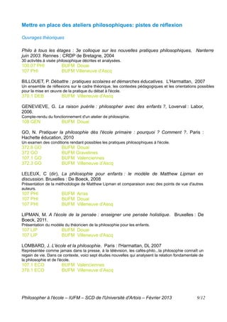 Mettre en place des ateliers philosophiques: pistes de réflexion

Ouvrages théoriques

Philo à tous les étages : 3e colloque sur les nouvelles pratiques philosophiques, Nanterre
juin 2003. Rennes : CRDP de Bretagne, 2004
30 activités à visée philosophique décrites et analysées.
100.07 PHI            BUFM Douai
107 PHI               BUFM Villeneuve d'Ascq

BILLOUET, P. Débattre : pratiques scolaires et démarches éducatives. L'Harmattan, 2007
Un ensemble de réflexions sur le cadre théorique, les contextes pédagogiques et les orientations possibles
pour la mise en œuvre de la pratique du débat à l'école.
370.1 DEB             BUFM Villeneuve d'Ascq

GENEVIEVE, G. La raison puérile : philosopher avec des enfants ?, Loverval : Labor,
2006.
Compte-rendu du fonctionnement d'un atelier de philosophie.
108 GEN               BUFM Douai

GO, N. Pratiquer la philosophie dès l'école primaire : pourquoi ? Comment ?. Paris :
Hachette éducation, 2010
Un examen des conditions rendant possibles les pratiques philosophiques à l'école.
372.8 GO              BUFM Douai
372 GO                BUFM Gravelines
107.1 GO              BUFM Valenciennes
372.3 GO              BUFM Villeneuve d’Ascq

LELEUX, C (dir), La philosophie pour enfants : le modèle de Matthew Lipman en
discussion. Bruxelles : De Boeck, 2008
Présentation de la méthodologie de Matthew Lipman et comparaison avec des points de vue d'autres
auteurs.
107 PHI               BUFM Arras
107 PHI               BUFM Douai
107 PHI               BUFM Villeneuve d'Ascq

LIPMAN, M. A l'école de la pensée : enseigner une pensée holistique. Bruxelles : De
Boeck, 2011.
Présentation du modèle du théoricien de la philosophie pour les enfants.
107 LIP               BUFM Douai
107 LIP               BUFM Villeneuve d'Ascq

LOMBARD, J. L'école et la philosophie. Paris : l'Harmattan, DL 2007
Représentée comme jamais dans la presse, à la télévision, les cafés-philo...la philosophie connaît un
regain de vie. Dans ce contexte, voici sept études nouvelles qui analysent la relation fondamentale de
la philosophie et de l'école.
107.1 ECO             BUFM Valenciennes
370.1 ECO             BUFM Villeneuve d’Ascq




Philosopher à l'école – IUFM – SCD de l'Université d'Artois – Février 2013                        9/12
 