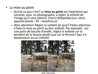 • La mise au point
– Qu’est ce que c’est? La mise au point est l'opération qui
consiste, pour un photographe, à régler la netteté de
l'image qu'il veut obtenir. (merci Wikipédia) (sur votre
appareil photo : AF – AutoFocus)
– Mais attention! Réglez la netteté de quoi? Faites attention
à faire la mise au point au bon endroit. Par exemple : sur
une paire de boucle d’oreille, réglez la netteté sur le
pendant de la boucle plutôt que sur le fermoir! (qui n’a
absolument aucun intérêt)

 
