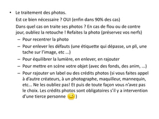 • Le traitement des photos.
Est ce bien nécessaire ? OUI (enfin dans 90% des cas)
Dans quel cas on traite ses photos ? En cas de flou ou de contre
jour, oubliez la retouche ! Refaites la photo (préservez vos nerfs)
– Pour recentrer la photo
– Pour enlever les défauts (une étiquette qui dépasse, un pli, une
tache sur l’image, etc ...)
– Pour équilibrer la lumière, en enlever, en rajouter
– Pour mettre en scène votre objet (avec des fonds, des anim, ...)
– Pour rajouter un label ou des crédits photos (si vous faites appel
à d’autre créateurs, à un photographe, maquilleur, mannequin,
etc... Ne les oubliez pas! Et puis de toute façon vous n’avez pas
le choix. Les crédits photos sont obligatoires s’il y a intervention
d’une tierce personne
)

 