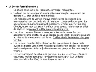 • A éviter formellement :
– La photo prise sur le sol (parquet, carrelage, moquette...)
– Un fond qui laisse apparaître une pièce mal rangée, un placard qui
déborde, ... Bref un fond non maitrisé!
– Les mannequins de vitrine chauve (même avec perruque). Ces
mannequins sont destinés à la vitrine et on comprend pourquoi. Sur
une photo ces mannequins font malheureusement un effet un peu
Chucky, et surtout pas sexy. A défaut Vous pouvez lui donner un effet
de style en lui coupant la tête au niveau des lèvres.
– Les têtes coupées. Même si vous, ou votre amie ne voulez pas
apparaître sur la photo, ne vous coupez pas la tête! Faites une coupure
au niveau du menton ou sous le nez (l’effet Marie Antoinette c’est pas
terrible)
– Les bustes : pour les bijoux favorisez les présentoirs à bijoux mais
évitez les bustes vêtements nus pour présenter un collier! Par pudeur
mais aussi par esthétisme (même remarque que pour les mannequins
vitrines)
– Le cintre accroché derrière une porte ou sur sur le séchoir... Dans ce
cas, optez malgré tout pour le vêtement posé à plat (sur un fond
neutre et de la lumière) ce sera toujours mieux.

 