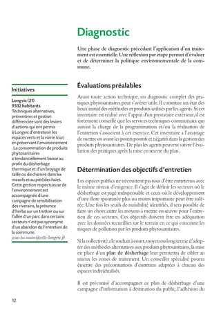 Diagnostic
Une phase de diagnostic précédant l’application d’un traitement est essentielle. Une réflexion par étape permet d’évaluer
et de déterminer la politique environnementale de la commune.

Initiatives
Longvic (21)
9332 habitants
Techniques alternatives,
préventives et gestion
différenciée sont des leviers
d’actions qui ont permis
à Longvic d’entretenir les
espaces verts et la voirie tout
en préservant l’environnement
. La consommation de produits
phytosanitaires
a tendanciellement baissé au
profit du désherbage
thermique et d’un broyage de
taille ou de chanvre dans les
massifs et au pied des haies.
Cette gestion respectueuse de
l’environnement est
accompagnée d’une
campagne de sensibilisation
des riverains, la présence
d’herbe sur un trottoir ou sur
l’allée d’un parc dans certains
secteurs n’est pas synonyme
d’un abandon de l’entretien de
la commune.
jean-luc.maire@ville-longvic.fr

Évaluations préalables
Avant toute action technique, un diagnostic complet des pratiques phytosanitaires peut s’avérer utile. Il constitue un état des
lieux initial des méthodes et produits utilisés par les agents. Si cet
inventaire est réalisé avec l’appui d'un prestataire extérieur, il est
fortement conseillé que les services techniques communaux qui
auront la charge de la programmation et/ou la réalisation de
l’entretien s’associent à cet exercice. Cet inventaire a l’avantage
de mettre en avant les points positifs et négatifs dans la gestion des
produits phytosanitaires. De plus les agents peuvent suivre l’évolution des pratiques après la mise en œuvre du plan.

Détermination des objectifs d'entretien
Les espaces publics ne nécessitent pas tous d’être entretenus avec
le même niveau d’exigence. Il s’agit de définir les secteurs où le
désherbage est jugé indispensable et ceux où le développement
d’une flore spontanée plus ou moins importante peut être tolérée. Une fois les seuils de nuisibilité identifiés, il sera possible de
faire un choix entre les moyens à mettre en œuvre pour l’entretien de ces secteurs. Ces objectifs doivent être en adéquation
avec les données recueillies sur le terrain en ce qui concerne les
risques de pollution par les produits phytosanitaires.
Si la collectivité a le souhait à court, moyen ou long terme d’adopter des méthodes alternatives aux produits phytosanitaires, la mise
en place d’un plan de désherbage leur permettra de cibler au
mieux les zones de traitement. Un conseiller spécialisé pourra
émettre des préconisations d’entretien adaptées à chacun des
espaces individualisés.
Il est préconisé d’accompagner ce plan de désherbage d’une
campagne d’information à destination du public, l’adhésion du

12

 