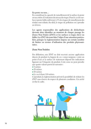En pente ou non…
En considérant la capacité de ruissellement de la surface, la pente
est un critère d’évaluation du niveau du risque. Dans le cas des surfaces à pente faible, inférieure à 3%, les risques de ruissellement des
résidus sont réduits. Au-delà, le risque de pollution est à prendre
au sérieux.
Les agents responsables des applications de désherbants
devront alors identifier au moment de chaque passage les
Zones Non Traités (ZNT) et les surfaces à risque élevé ou
faible. Les ZNT devront faire l’objet d’une attention particulière, puisque la réglementation impose un certain nombre
de limites en termes d’utilisation des produits phytosanitaires.
Zone Non Traitées
Par définition, une ZNT ne doit recevoir aucune application
directe de produit. La largeur de ces « zones tampons » entre un
point d’eau et la surface de traitement dépend des indications
figurant sur l’étiquette du produit. Cette zone ne peut prendre
que quatre valeurs parmi les suivantes :
l 5 mètres
l 20 mètres
l 50 mètres
l Le cas échant 100 mètres.
Cependant, la réglementation prévoit la possibilité de réduire les
ZNT sous réserve du respect de plusieurs conditions. Un arrêté
en fixe le cadre.

14

 