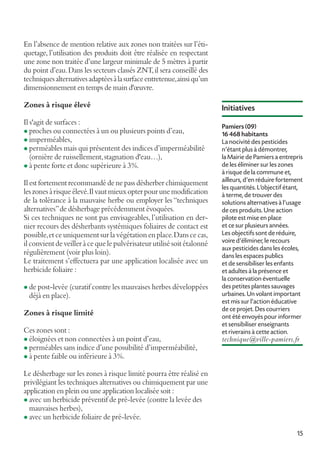 En l’absence de mention relative aux zones non traitées sur l’étiquetage, l’utilisation des produits doit être réalisée en respectant
une zone non traitée d’une largeur minimale de 5 mètres à partir
du point d’eau. Dans les secteurs classés ZNT, il sera conseillé des
techniques alternatives adaptées à la surface entretenue, ainsi qu’un
dimensionnement en temps de main d'œuvre.
Zones à risque élevé
Il s'agit de surfaces :
l proches ou connectées à un ou plusieurs points d’eau,
l imperméables,
l perméables mais qui présentent des indices d’imperméabilité
(ornière de ruissellement, stagnation d'eau…),
l à pente forte et donc supérieure à 3%.
Il est fortement recommandé de ne pass désherber chimiquement
les zones à risque élevé. Il vaut mieux opter pour une modification
de la tolérance à la mauvaise herbe ou employer les “techniques
alternatives” de désherbage précédemment évoquées.
Si ces techniques ne sont pas envisageables, l’utilisation en dernier recours des désherbants systémiques foliaires de contact est
possible, et ce uniquement sur la végétation en place. Dans ce cas,
il convient de veiller à ce que le pulvérisateur utilisé soit étalonné
régulièrement (voir plus loin).
Le traitement s’effectuera par une application localisée avec un
herbicide foliaire :
l de post-levée (curatif contre les mauvaises herbes développées

déjà en place).

Zones à risque limité
Ces zones sont :

l éloignées et non connectées à un point d’eau,

l perméables sans indice d’une possibilité d’imperméabilité,

Initiatives
Pamiers (09)
16 468 habitants
La nocivité des pesticides
n'étant plus à démontrer,
la Mairie de Pamiers a entrepris
de les éliminer sur les zones
à risque de la commune et,
ailleurs, d'en réduire fortement
les quantités. L'objectif étant,
à terme, de trouver des
solutions alternatives à l'usage
de ces produits. Une action
pilote est mise en place
et ce sur plusieurs années.
Les objectifs sont de réduire,
voire d'éliminer, le recours
aux pesticides dans les écoles,
dans les espaces publics
et de sensibiliser les enfants
et adultes à la présence et
la conservation éventuelle
des petites plantes sauvages
urbaines. Un volant important
est mis sur l'action éducative
de ce projet. Des courriers
ont été envoyés pour informer
et sensibiliser enseignants
et riverains à cette action.

technique@ville-pamiers.fr

l à pente faible ou inférieure à 3%.

Le désherbage sur les zones à risque limité pourra être réalisé en
privilégiant les techniques alternatives ou chimiquement par une
application en plein ou une application localisée soit :
l avec un herbicide préventif de pré-levée (contre la levée des
mauvaises herbes),
l avec un herbicide foliaire de pré-levée.
15

 