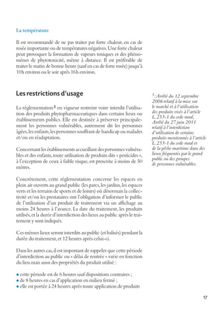 La température
Il est recommandé de ne pas traiter par forte chaleur, en cas de
rosée importante ou de températures négatives. Une forte chaleur
peut provoquer la formation de vapeurs toxiques et des phénomènes de phytotoxicité, même à distance. Il est préférable de
traiter le matin de bonne heure (sauf en cas de forte rosée) jusqu’à
10h environ ou le soir après 16h environ.

Les restrictions d'usage
La réglementation 5 en vigueur restreint voire interdit l’utilisation des produits phytopharmaceutiques dans certains lieux ou
établissements publics. Elle est destinée à préserver principalement les personnes vulnérables, autrement dit les personnes
âgées, les enfants, les personnes souffrant de handicap ou malades
et/ou en réadaptation.
Concernant les établissements accueillant des personnes vulnérables et des enfants, toute utilisation de produits dits « pesticides »,
à l’exception de ceux à faible risque, est proscrite à moins de 50
mètres.

5 :Arrêté du 12 septembre

2006 relatif à la mise sur
le marché et à l’utilisation
des produits visés à l’article
L.253-1 du code rural,
Arrêté du 27 juin 2011
relatif à l’interdiction
d’utilisation de certains
produits mentionnés à l’article
L.253-1 du code rural et
de la pêche maritime dans des
lieux fréquentés par le grand
public ou des groupes
de personnes vulnérables.

Concrètement, cette réglementation concerne les espaces en
plein air ouverts au grand public (les parcs, les jardins, les espaces
verts et les terrains de sports et de loisirs) où désormais la collectivité et/ou les prestataires ont l’obligation d’informer le public
de l’utilisation d’un produit de traitement via un affichage au
moins 24 heures à l’avance. La date du traitement, les produits
utilisés, et la durée d’interdiction des lieux au public après le traitement y sont indiqués.
Ces mêmes lieux seront interdits au public (et balisés) pendant la
durée du traitement, et 12 heures après celui-ci.
Dans les autres cas, il est important de rappeler que cette période
d’interdiction au public ou « délai de rentrée » varie en fonction
du lieu mais aussi des propriétés du produit utilisé :
l cette période est de 6 heures sauf dispositions contraires ;
l de 8 heures en cas d’application en milieu fermé ;

l elle est portée à 24 heures après toute application de produits

17

 