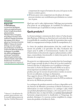 comportant des risques d’irritation des yeux, de la peau ou des
liaisons oculaires graves ;
l 48 heures pour ceux comportant une des phases de risque
pouvant entraîner une sensibilisation par inhalation ou contact
avec la peau.

Initiatives
Brignais (69)
11 549 habitants
La commune de Brignais
mène une expérience pour
limiter l’emploi de produits
phytosanitaires.
Pendant l’été un troupeau
de quelques moutons vient
renforcer l’équipe d’entretien
des espaces verts. Mis en
pâture sur 2 terrains d’environ
3000 m2 chacun, le mouton
de Soay, une race rustique
peu prisée pour sa viande ou
sa laine fait office de tondeuse
écologique. En parallèle,
des ateliers pédagogiques
animés par l’association
Naturama permettent aux
enfants d’écoles maternelles
de découvrir ces animaux.

technique@mairie-brignais.fr

6 Annexe1: classification des

produits phytosanitaires avec
la nouvelle réglementation du
Système Général Harmonisé
18

Quel que soit le cadre réglementaire, l’affichage peut permettre
d’un point de vue pédagogique, de sensibiliser les habitants en
leur montrant que ces produits ne sont pas anodins.

Quels produits ?
Les bonnes pratiques commencent dès le choix et l’achat du produit. Plutôt que d’effectuer un choix basé sur le seul critère du coût,
il est préférable de considérer la qualité de la prestation dans sa globalité (accompagnement technique, facilité de manipulation, etc.)
Le choix des produits phytosanitaires doit être confié dans la
mesure du possible à un spécialiste. En effet, l’évaluation des
risques pour le public et l’environnement, l’analyse des seuils
d’intervention en fonction des exigences phytosanitaires, (esthétique, commoditaire, fonctionnelle et vitale), font partie de son
domaine de compétence.
Du point de vue réglementaire, le produit doit être homologué
pour l’usage envisagé; de plus, le choix de la (ou des) matière(s)
active(s) doit être en adéquation avec le problème technique
rencontré. La Fiche de Données Sécurité (FDS) est un document important rassemblant toutes les caractéristiques d’un
produit, ainsi que les mesures de prévention à mettre en oeuvre
lors de son utilisation, stockage ou élimination.
Pour rappel, le décret n°85-603 modifié du 10 juin 1985
impose à l’employeur de transmettre toutes les FDS au médecin
du service de Médecine préventive.
Les catalogues des produits autorisés en France, disponibles sur le
site Internet du Ministère, permettent d’obtenir facilement ces
informations en toute transparence. Le catalogue e-phy, relatif
aux produits phytopharmaceutiques, a été conçu par les services
du Ministère dans cet objectif. Enfin, un système international 6
harmonise progressivement la classification et l’étiquetage des
produits chimiques. Ce nouveau système simplifiera la comparaison des produits et facilitera le choix.

 