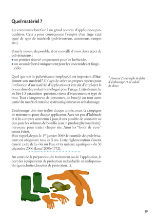 Quel matériel ?
Les communes font face à un grand nombre d’applications particulières. Cela a pour conséquence l’emploi d’un large catal
ogue de type de matériels (pulvérisateurs, atomiseurs, rampes
etc.)
Dans la mesure du possible, il est conseillé d’avoir deux types de
pulvérisateurs :
l un premier réservé uniquement pour les herbicides,
l un second réservé uniquement pour les insecticides et fongicides.
Quel que soit le pulvérisateur employé, il est important d’étalonner son matériel 7. Il s’agit de créer ses propres repères pour
l’utilisation d’un matériel d’application et être sûr d’employer la
bonne dose de produit homologué pour l’usage. Cette démarche
est liée à 3 paramètres : pression, vitesse d’avancement et type de
buse. Tout changement de personnes, de buse(s) ou tout autre
partie du matériel entraîne systématiquement un réétalonnage.

7 Annexe2: exemple de fiche
d’étalonnage et de calcul
de doses

L’étalonnage doit être réalisé chaque année, avant la campagne
de traitement, pour chaque applicateur. Avec un peu d’habitude
et si les comptes sont tenus à jour, il sera possible de connaître au
plus juste les volumes de bouillie (eau + produit phytosanitaire)
nécessaire pour traiter chaque site. Ainsi les “fonds de cuve”
seront évités.
Pour rappel, depuis le 1er janvier 2009, le contrôle des pulvérisateurs est obligatoire tous les 5 ans. Cette réglementation s’inscrit
dans le cadre de la « loi sur l'eau et les milieux aquatiques » du 30
décembre 2006 (Loi n°2006-1772).
Au cours de la préparation du traitement ou de l’application, le
port des équipements de protection individuelle est indispensable (gants, bottes, lunettes de protection...).

19

 
