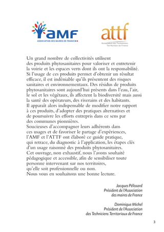 Un grand nombre de collectivités utilisent
des produits phytosanitaires pour valoriser et entretenir
la voirie et les espaces verts dont ils ont la responsabilité.
Si l’usage de ces produits permet d’obtenir un résultat
efficace, il est indéniable qu’ils présentent des risques
sanitaires et environnementaux. Des résidus de produits
phytosanitaires sont aujourd’hui présents dans l’eau, l’air,
le sol et les végétaux, ils affectent la biodiversité mais aussi
la santé des opérateurs, des riverains et des habitants.
Il apparaît alors indispensable de modifier notre rapport
à ces produits, d’adopter des pratiques alternatives et
de poursuivre les efforts entrepris dans ce sens par
des communes pionnières.
Soucieuses d’accompagner leurs adhérents dans
ces usages et de favoriser le partage d’expériences,
l’AMF et l’ATTF ont élaboré ce guide pratique,
qui retrace, du diagnostic à l’application, les étapes clés
d’un usage raisonné des produits phytosanitaires.
Cet ouvrage, non exhaustif, nous l’avons souhaité
pédagogique et accessible, afin de sensibiliser toute
personne intervenant sur nos territoires,
qu’elle soit professionnelle ou non.
Nous vous en souhaitons une bonne lecture.
Jacques Pélissard
Président de l’Association
des maires de France
Dominique Michel
Président de l'Association
des Techniciens Territoriaux de France
3

 