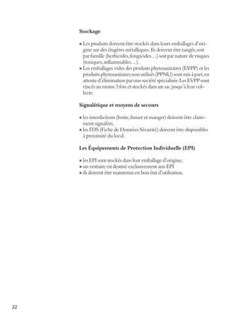 Stockage
l Les produits doivent être stockés dans leurs emballages d’ori-

gine sur des étagères métalliques. Ils doivent être rangés, soit
par famille (herbicides, fongicides…) soit par nature de risques
(toxiques, inflammables…).
l Les emballages vides des produits phytosanitaires (EVPP) et les
produits phytosanitaires non utilisés (PPNU) sont mis à part, en
attente d’élimination par une société spécialisée. Les EVPP sont
rincés au moins 3 fois et stockés dans un sac jusqu’à leur collecte.
Signalétique et moyens de secours
l les interdictions (boire, fumer et manger) doivent être claire-

ment signalées,

l les FDS (Fiche de Données Sécurité) doivent être disponibles

à proximité du local.

Les Équipements de Protection Individuelle (EPI)
l les EPI sont stockés dans leur emballage d’origine,
l un vestiaire est destiné exclusivement aux EPI

l ils doivent être maintenus en bon état d’utilisation.

22

 