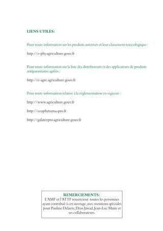LIENS UTILES:
Pour toute information sur les produits autorisés et leur classement toxicologique :
http://e-phy.agriculture.gouv.fr
Pour toute information sur la liste des distributeurs et des applicateurs de produits
antiparasitaires agrées :
http://e-agre.agriculture.gouv.fr
Pour toute information relative à la réglementation en vigueur :
http://www.agriculture.gouv.fr
http://ecophytozna-pro.fr
http://galateepro.agriculture.gouv.fr

REMERCIEMENTS:
L’AMF et l’ATTF remercient toutes les personnes
ayant contribué à cet ouvrage, avec mentions spéciales
pour Pauline Delaere, Driss Jawad, Jean-Luc Maire et
ses collaborateurs.

 