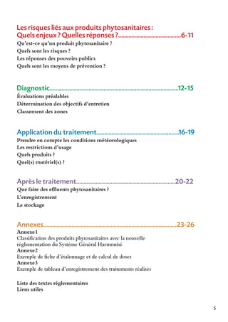 Les risques liés aux produits phytosanitaires :
Quels enjeux ? Quelles réponses ?..........................................6-11
Qu’est-ce qu’un produit phytosanitaire ?
Quels sont les risques ?
Les réponses des pouvoirs publics
Quels sont les moyens de prévention ?

Diagnostic......................................................................................12-15
Évaluations préalables
Détermination des objectifs d'entretien
Classement des zones

Application du traitement.......................................................16-19
Prendre en compte les conditions météorologiques
Les restrictions d’usage
Quels produits ?
Quel(s) matériel(s) ?

Après le traitement..................................................................20-22
Que faire des effluents phytosanitaires ?
L’enregistrement
Le stockage

Annexes.........................................................................................23-26
Annexe1
Classification des produits phytosanitaires avec la nouvelle
réglementation du Système Général Harmonisé
Annexe2
Exemple de fiche d’étalonnage et de calcul de doses
Annexe3
Exemple de tableau d’enregistrement des traitements réalisés
Liste des textes réglementaires
Liens utiles
5

 