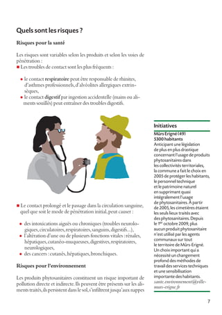 Quels sont les risques ?
Risques pour la santé
Les risques sont variables selon les produits et selon les voies de
pénétration :
n Les troubles de contact sont les plus fréquents :
l

le contact respiratoire peut être responsable de rhinites,
d’asthmes professionnels, d’alvéolites allergiques extrinsèques,
l le contact digestif par ingestion accidentelle (mains ou aliments souillés) peut entraîner des troubles digestifs.

Initiatives

n Le contact prolongé et le passage dans la circulation sanguine,

quel que soit le mode de pénétration initial, peut causer :

l
l
l

des intoxications aiguës ou chroniques (troubles neurologiques, circulatoires, respiratoires, sanguins, digestifs...),
l’altération d’une ou de plusieurs fonctions vitales : rénales,
hépatiques, cutanéo-muqueuses, digestives, respiratoires,
neurologiques,
des cancers : cutanés, hépatiques, bronchiques.

Risques pour l'environnement
Les produits phytosanitaires constituent un risque important de
pollution directe et indirecte. Ils peuvent être présents sur les aliments traités, ils persistent dans le sol, s’infiltrent jusqu’aux nappes

Mûrs Erigné (49)
5300 habitants
Anticipant une législation
de plus en plus drastique
concernant l'usage de produits
phytosanitaires dans
les collectivités territoriales,
la commune a fait le choix en
2005 de protéger les habitants,
le personnel technique
et le patrimoine naturel
en supprimant quasi
intégralement l'usage
de phytosanitaires. À partir
de 2005, les cimetières étaient
les seuls lieux traités avec
des phytosanitaires. Depuis
le 1er octobre 2009, plus
aucun produit phytosanitaire
n'est utilisé par les agents
communaux sur tout
le territoire de Mûrs-Erigné.
Un choix important qui a
nécessité un changement
profond des méthodes de
travail des services techniques
et une sensibilisation
importante des habitants.

sante.environnement@villemurs-erigne.fr
7

 