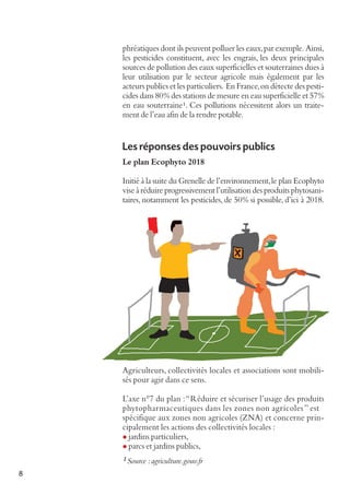 phréatiques dont ils peuvent polluer les eaux, par exemple. Ainsi,
les pesticides constituent, avec les engrais, les deux principales
sources de pollution des eaux superficielles et souterraines dues à
leur utilisation par le secteur agricole mais également par les
acteurs publics et les particuliers. En France, on détecte des pesticides dans 80% des stations de mesure en eau superficielle et 57%
en eau souterraine 1. Ces pollutions nécessitent alors un traitement de l’eau afin de la rendre potable.

Les réponses des pouvoirs publics
Le plan Ecophyto 2018
Initié à la suite du Grenelle de l’environnement, le plan Ecophyto
vise à réduire progressivement l’utilisation des produits phytosanitaires, notamment les pesticides, de 50% si possible, d’ici à 2018.

Agriculteurs, collectivités locales et associations sont mobilisés pour agir dans ce sens.
L’axe n°7 du plan : “Réduire et sécuriser l’usage des produits
phytopharmaceutiques dans les zones non agricoles ” est
spécifique aux zones non agricoles (ZNA) et concerne principalement les actions des collectivités locales :
l jardins particuliers,
l parcs et jardins publics,
1 Source : agriculture.gouv.fr

8

 