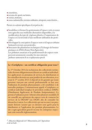 l cimetières,

l terrains de sports ou loisirs,
l voiries, trottoirs,

l zones industrielles, terrains militaires, aéroports, voies ferrées...

Parmi ces actions spécifiques il est prévu de :
l Sensibiliser et former les gestionnaires d’espaces verts en zones

non agricoles aux méthodes alternatives disponibles, à la
modification du type de végétaux plantés, à l’organisation de
l’espace et à la nécessité d’une meilleure utilisation des pesticides.
l Développer la conception d’espaces verts et d’espaces urbains
limitant le recours aux pesticides.
l Structurer des plateformes techniques d’échanges de bonnes
pratiques en ZNA (Zones Non Agricoles).
Les jardiniers amateurs et les professionnels des espaces verts
peuvent notamment consulter les sites internet
jardiner-autrement.fr et ecophytozna-pro.fr
Le «Certiphyto» : un certificat obligatoire pour tous ?
Le 1er Octobre 2014, les techniciens des collectivités territoriales devront obligatoirement détenir un certificat individuel.
Les applicateurs en prestation de services, les distributeurs et
les conseillers devront eux aussi justifier de son obtention, et ce
avant le 1er octobre 2013. L’objectif est de garantir que toute
personne exerçant une activité professionnelle en lien avec
l’utilisation de produits phytosanitaires a été sensibilisée à de
nouvelles pratiques. Communément appelé «Certiphyto», ce
certificat individuel remplace le précédent certificat «DAPA»
(Distributeur Applicateur de Produits Antiparasitaires). Ce
permis d’utilisation peut s’obtenir selon plusieurs modalités. Il
est conseillé aux opérateurs des espaces verts de contacter les
services de la DRAAF 2 (ou DAAF) afin de connaître les
démarches à suivre. Les collectivités qui ont recours à un prestataire doivent s’assurer que ces derniers sont agréés pour la
distribution et l’application des produits phytosanitaires. Le
site e-agre.agriculture.gouv.fr recense les entreprises respectant cette nouvelle réglementation.

2 : Direction Régionale de l’Alimentation, de l’Agriculture

et de la Forêt.

9

 