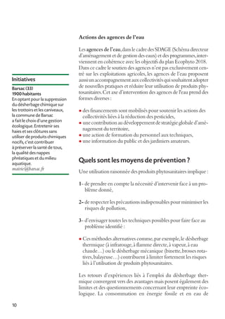 Actions des agences de l’eau

Initiatives
Barsac (33)
1900 habitants
En optant pour la suppression
du désherbage chimique sur
les trottoirs et les caniveaux,
la commune de Barsac
a fait le choix d'une gestion
écologique. Entretenir ses
haies et ses clôtures sans
utiliser de produits chimiques
nocifs, c'est contribuer
à préserver la santé de tous,
la qualité des nappes
phréatiques et du milieu
aquatique.

mairie@barsac.fr

Les agences de l’eau, dans le cadre des SDAGE (Schéma directeur
d’aménagement et de gestion des eaux) et des programmes, interviennent en cohérence avec les objectifs du plan Ecophyto 2018.
Dans ce cadre le soutien des agences n’est pas exclusivement centré sur les exploitations agricoles, les agences de l’eau proposent
aussi un accompagnement aux collectivités qui souhaitent adopter
de nouvelles pratiques et réduire leur utilisation de produits phytosanitaires. Cet axe d’intervention des agences de l'eau prend des
formes diverses :
l des financements sont mobilisés pour soutenir les actions des

collectivités liées à la réduction des pesticides,
une contribution au développement de stratégie globale d’aménagement du territoire,
l une action de formation du personnel aux techniques,
l une information du public et des jardiniers amateurs.
l

Quels sont les moyens de prévention ?
Une utilisation raisonnée des produits phytosanitaires implique :
1- de prendre en compte la nécessité d’intervenir face à un problème donné,
2- de respecter les précautions indispensables pour minimiser les
risques de pollution,
3- d’envisager toutes les techniques possibles pour faire face au
problème identifié :
l Ces méthodes alternatives comme, par exemple, le désherbage

thermique (à infrarouge, à flamme directe, à vapeur, à eau
chaude…) ou le désherbage mécanique (binette, brosses rotatives, balayeuse…) contribuent à limiter fortement les risques
liés à l’utilisation de produits phytosanitaires.

Les retours d’expériences liés à l’emploi du désherbage thermique convergent vers des avantages mais posent également des
limites et des questionnements concernant leur empreinte écologique. La consommation en énergie fossile et en eau de
10

 