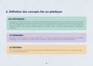 3. Déﬁnition des concepts liés au plaidoyer
LES POLITIQUES :
La politique c’est l’ensemble des mesures, des règles et des stratégies que prennent les décideurs en faveur des citoyens(nes). C’est aussi
l’ensemble des pratiques des institutions envers les citoyens(nes). Le mot politique est lié aux politiques des Etats et des Gouvernements,
mais il peut également être utilisé pour indiquer la conduite et le leadership de tout groupe et la façon de concilier les différentes
tendances humaines et les interactions entre les membres d’une même société, y compris les groupes religieux, académiques et
institutionnels.
LE PROBLÈME :
Le problème social est considéré comme étant une difﬁculté ou une confusion majeure vécue dans une société quelconque. Un problème
de plaidoyer est une insufﬁsance ou un manque dans une politique ou dans une pratique de la société ou des décideurs.
LE SOUTIEN :
C’est une autre expression du plaidoyer, ce qui signiﬁe soutenir et défendre directement une cause, parce que si elle n’est pas soute-
nue, sa vulnérabilité l’empêchera.
9
 