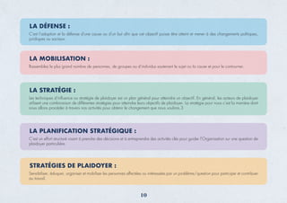 LA MOBILISATION :
Rassemblez le plus grand nombre de personnes, de groupes ou d'individus soutenant le sujet ou la cause et pour le contourner.
LA STRATÉGIE :
Les techniques d’inﬂuence ou stratégie de plaidoyer est un plan général pour atteindre un objectif. En général, les acteurs de plaidoyer
utilisent une combinaison de différentes stratégies pour atteindre leurs objectifs de plaidoyer. La stratégie pour nous c’est la manière dont
nous allons procéder à travers nos activités pour obtenir le changement que nous voulons.3
LA PLANIFICATION STRATÉGIQUE :
C’est un effort structuré visant à prendre des décisions et à entreprendre des activités clés pour guider l’Organisation sur une question de
plaidoyer particulière.
STRATÉGIES DE PLAIDOYER :
Sensibiliser, éduquer, organiser et mobiliser les personnes affectées ou intéressées par un problème/question pour participer et contribuer
au travail.
10
LA DÉFENSE :
C’est l’adoption et la défense d’une cause ou d’un but aﬁn que cet objectif puisse être atteint et mener à des changements politiques,
juridiques ou sociaux.
 