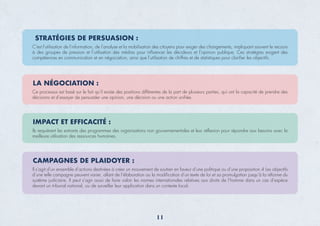 STRATÉGIES DE PERSUASION :
C'est l'utilisation de l'information, de l’analyse et la mobilisation des citoyens pour exiger des changements, impliquant souvent le recours
à des groupes de pression et l’utilisation des médias pour inﬂuencer les décideurs et l’opinion publique. Ces stratégies exigent des
compétences en communication et en négociation, ainsi que l’utilisation de chiffres et de statistiques pour clariﬁer les objectifs.
LA NÉGOCIATION :
Ce processus est basé sur le fait qu'il existe des positions différentes de la part de plusieurs parties, qui ont la capacité de prendre des
décisions et d’essayer de persuader une opinion, une décision ou une action uniﬁée.
IMPACT ET EFFICACITÉ :
Ils requièrent les extrants des programmes des organisations non gouvernementales et leur réﬂexion pour répondre aux besoins avec la
meilleure utilisation des ressources humaines.
CAMPAGNES DE PLAIDOYER :
Il s’agit d’un ensemble d’actions destinées à créer un mouvement de soutien en faveur d’une politique ou d’une proposition.4 Les objectifs
d’une telle campagne peuvent varier, allant de l’élaboration ou la modiﬁcation d’un texte de loi et sa promulgation jusqu’à la réforme du
système judiciaire. Il peut s’agir aussi de faire valoir les normes internationales relatives aux droits de l’homme dans un cas d’espèce
devant un tribunal national, ou de surveiller leur application dans un contexte local.
11
 