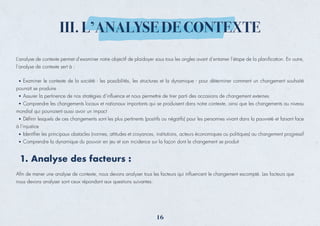L’analyse de contexte permet d’examiner notre objectif de plaidoyer sous tous les angles avant d’entamer l’étape de la planiﬁcation. En outre,
l’analyse de contexte sert à :
Aﬁn de mener une analyse de contexte, nous devons analyser tous les facteurs qui inﬂuencent le changement escompté. Les facteurs que
nous devons analyser sont ceux répondant aux questions suivantes:
Examiner le contexte de la société - les possibilités, les structures et la dynamique - pour déterminer comment un changement souhaité
pourrait se produire
Assurer la pertinence de nos stratégies d’inﬂuence et nous permettre de tirer parti des occasions de changement externes
Comprendre les changements locaux et nationaux importants qui se produisent dans notre contexte, ainsi que les changements au niveau
mondial qui pourraient aussi avoir un impact
Déﬁnir lesquels de ces changements sont les plus pertinents (positifs ou négatifs) pour les personnes vivant dans la pauvreté et faisant face
à l’injustice
Identiﬁer les principaux obstacles (normes, attitudes et croyances, institutions, acteurs économiques ou politiques) au changement progressif
Comprendre la dynamique du pouvoir en jeu et son incidence sur la façon dont le changement se produit
1. Analyse des facteurs :
III. L’ANALYSE DE CONTEXTE
16
 