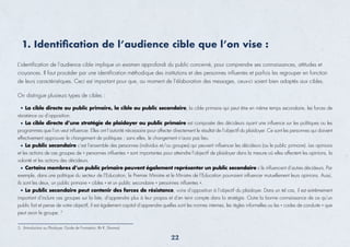 L’identiﬁcation de l’audience cible implique un examen approfondi du public concerné, pour comprendre ses connaissances, attitudes et
croyances. Il faut procéder par une identiﬁcation méthodique des institutions et des personnes inﬂuentes et parfois les regrouper en fonction
de leurs caractéristiques. Ceci est important pour que, au moment de l’élaboration des messages, ceux-ci soient bien adaptés aux cibles.
On distingue plusieurs types de cibles :
1. Identiﬁcation de l’audience cible que l’on vise :
La cible directe ou public primaire, la cible ou public secondaire, la cible primaire qui peut être en même temps secondaire, les forces de
résistance ou d’opposition.
La cible directe d’une stratégie de plaidoyer ou public primaire est composée des décideurs ayant une inﬂuence sur les politiques ou les
programmes que l’on veut inﬂuencer. Elles ont l’autorité nécessaire pour affecter directement le résultat de l’objectif du plaidoyer. Ce sont les personnes qui doivent
effectivement approuver le changement de politiques ; sans elles, le changement n’aura pas lieu.
Le public secondaire c’est l’ensemble des personnes (individus et/ou groupes) qui peuvent inﬂuencer les décideurs (ou le public primaire). Les opinions
et les actions de ces groupes de « personnes inﬂuentes » sont importantes pour atteindre l’objectif de plaidoyer dans la mesure où elles affectent les opinions, la
volonté et les actions des décideurs.
Certains membres d’un public primaire peuvent également représenter un public secondaire s’ils inﬂuencent d’autres décideurs. Par
exemple, dans une politique du secteur de l’Education, le Premier Ministre et le Ministre de l’Education pourraient inﬂuencer mutuellement leurs opinions. Aussi,
ils sont les deux, un public primaire « cibles » et un public secondaire « personnes inﬂuentes ».
Le public secondaire peut contenir des forces de résistance, voire d’opposition à l’objectif du plaidoyer. Dans un tel cas, il est extrêmement
important d’inclure ces groupes sur la liste, d’apprendre plus à leur propos et d’en tenir compte dans la stratégie. Outre la bonne connaissance de ce qu’un
public fait et pense de votre objectif, il est également capital d’apprendre quelles sont les normes internes, les règles informelles ou les « codes de conduite » que
peut avoir le groupe. 5
5. (Introduction au Plaidoyer, Guide de Formation, Rit R. Sharma)
22
 