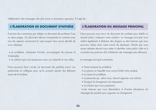 L’élaboration des messages clés doit suivre un processus rigoureux. Il s’agit de :
Il est bon de commencer par rédiger un document de synthèse d’une
ou deux pages. Ce document devrait comprendre le contexte avec
tous les aspects concernant le sujet auquel nous avons décidé de
nous intéresser.
Le problème, clairement formulé, accompagné de preuves et
d’exemples
La solution que nous proposons avec nos objectifs et nos cibles
Nous pouvons faire circuler ce document de synthèse parmi nos
partenaires et collègues pour qu’ils puissent ajouter des éléments
avant de le ﬁnaliser.
Nous pouvons nous servir du document de synthèse pour établir un
résumé précis indiquant notre position. Le message principal nous
aidera également à élaborer des slogans ou des histoires que nous
pourrons utiliser dans notre travail de plaidoyer. L’étude que nous
avons réalisée devrait nous aider à identiﬁer notre public cible et à
connaître ses positions aﬁn d’élaborer des messages plus efﬁcaces.
Le message principal contiendra :
Notre analyse du problème
La preuve sur laquelle nous avons fondé notre analyse
La cause du problème
La personne qui, selon nous, devrait apporter une solution
Pourquoi le changement est nécessaire
La solution que nous proposons
Les mesures que nous demandons à d’autres (récepteurs du
message) de prendre pour apporter ce changement
26
L’ÉLABORATION DE DOCUMENT SYNTHÈSE L’ÉLABORATION DU MESSAGE PRINCIPAL
 
