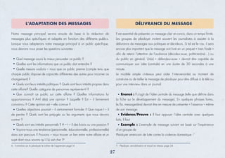 Notre message principal servira ensuite de base à la rédaction de
messages plus spéciﬁques et adaptés en fonction des différents publics.
Lorsque nous adapterons notre message principal à un public spéciﬁque,
nous devrons nous poser les questions suivantes :
Quel message saura le mieux persuader ce public ?
Quelles sont les informations que ce public doit entendre ?
Quelle mesure voulons – nous que ce public prenne (compte tenu que
chaque public dispose de capacités différentes des autres pour incarner ce
changement) ?
Quels sont leurs intérêts politiques ? Quels sont leurs intérêts propres dans
cette affaire? Quelle catégorie de personnes représente-t-il ?
Que connaît ce public sur cette affaire ? Quelles informations lui
apportons-nous ? A-t-il déjà une opinion ? Laquelle ? Est – il fermement
convaincu ? Cette opinion est – elle connue ?
Quelles objections pourrait – il certainement formuler ? Que risque t – il
de perdre ? Quels sont les préjugés ou les arguments que nous devons
contrer ?
Quels sont ses intérêts personnels ? A – t – il des loisirs ou une passion ?
Voyons--nous une tendance (personnelle, éducationnelle, professionnelle)
dans son parcours ? Pouvons – nous trouver un lien entre notre affaire et un
sujet dont nous savons qu’il lui est cher ?6
L’ADAPTATION DES MESSAGES
Il est essentiel de présenter un message clair et concis, dans un temps limité.
Les groupes de plaidoyer invitent souvent les journalistes à assister à la
délivrance de messages aux politiques et décideurs. Si tel est le cas, il sera
encore plus important que le message soit livré en un paquet « bien ﬁcelé »
aﬁn de retenir l’attention de l’audience (décideur.euse, politicien(ne)…) ou
du public en général. Un(e) « défendeur.euse » devrait être capable de
communiquer son idée (centrale) en une durée de 30 secondes à une
minute.
Le modèle simple ci-dessus peut aider l’intervenant(e) au moment de
construire ou de tailler le message de plaidoyer pour être diffusé à la télé ou
pour une interview dans un journal.
Enoncé : Il s’agit de l’idée centrale du message (telle que déﬁnie dans
la ﬁche sur le développement du message). En quelques phrases fortes,
le/la, messager(ère) devrait être en mesure de présenter « l’essence » même
de son message.
Evidence/Preuve : Il faut appuyer l’idée centrale avec quelques
faits, Il faut
Exemple : L’exemple de message suivant est basé sur l’expérience
d’un groupe de
Plaidoyer américain de lutte contre la violence domestique :7
DÉLIVRANCE DU MESSAGE
6. Formation sur le plaidoyer le cahier de l’apprenant page14
27
7. Plaidoyer, sensibilisation et travail en réseau page 24
 