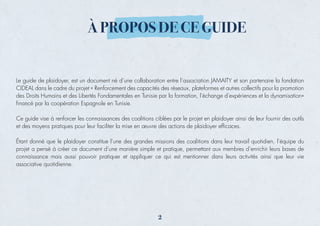 Le guide de plaidoyer, est un document né d’une collaboration entre l’association JAMAITY et son partenaire la fondation
CIDEAL dans le cadre du projet « Renforcement des capacités des réseaux, plateformes et autres collectifs pour la promotion
des Droits Humains et des Libertés Fondamentales en Tunisie par la formation, l'échange d'expériences et la dynamisation»
ﬁnancé par la coopération Espagnole en Tunisie.
Ce guide vise à renforcer les connaissances des coalitions ciblées par le projet en plaidoyer ainsi de leur fournir des outils
et des moyens pratiques pour leur faciliter la mise en œuvre des actions de plaidoyer efﬁcaces.
Étant donné que le plaidoyer constitue l’une des grandes missions des coalitions dans leur travail quotidien, l’équipe du
projet a pensé à créer ce document d’une manière simple et pratique, permettant aux membres d’enrichir leurs bases de
connaissance mais aussi pouvoir pratiquer et appliquer ce qui est mentionner dans leurs activités ainsi que leur vie
associative quotidienne.
À PROPOS DE CE GUIDE
2
 