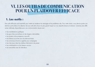 1. Les outils :
Des outils efﬁcaces sont essentiels pour mettre en évidence les messages et les problèmes clés. Pour cette raison, nous devons porter une
attention particulière à la sélection de ces outils aﬁn d'avoir le plus grand impact sur nos objectifs directs et indirects. Certaines des diffé-
rentes méthodes disponibles pour une communication réussie sont :
Les manifestations publiques
Les gros titres accrocheurs et des slogans mémorables
Les posters et les prospectus instructifs
Les brèves succinctes pour les décisionnaires
Les annonces d’actions urgentes pour campagnes
Les interviews dans les médias/déclaration de presse
Les mobilisations sur les réseaux sociaux
Les rencontres avec les décideurs
VI. LES OUTILS DE COMMUNICATION
POUR UN PLAIDOYER EFFICACE
33
 