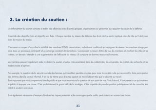 3. La création du soutien :
Le renforcement du soutien consiste à établir des alliances avec d’autres groupes, organisations ou personnes qui appuient la cause de la défense.
Ensemble des objectifs clairs et objectifs sont ﬁxés. Chaque membre du réseau de défense des droits doit se sentir impliqué dans le rôle qu’il doit jouer
dans la mission du réseau.
C’est aussi un moyen d’accroître la visibilité des membres (ONG, associations, individus et coalitions) qui rejoignent le réseau. Les membres s’engagent
ainsi dans un processus participatif et un échange constant d’informations. Connaissant la raison d’être de tous les membres et clariﬁant les rôles et les
critères, on devrait s’attendre à une augmentation de l’efﬁcacité du réseau s’il comporte de bonnes ressources humaines.
Les membres peuvent également aider à obtenir le soutien d’autres intervenants(es) dans les collectivités, les universités, les instituts de recherche et les
leaders.euses d’opinion.
Par exemple, la question de la sécurité sociale des femmes qui travaillent peut-être cruciale pour toute la société civile qui reconnaît la forte participation
des femmes dans le secteur informel. Il en va de même pour d’autres aspects du travail décent tels que la sécurité au travail.
Il est important que nous comprenions bien le public et que nous examinions la question de son point de vue. Tout d’abord, il faut penser à ce qui motivera
le public à appuyer une cause. C’est probablement le grand déﬁ de la stratégie, d’être capable de prendre position publiquement et de connaître leur
intérêt à soutenir une cause.
Il est également nécessaire d’essayer d’évaluer les risques potentiels et les avantages que le public peut obtenir en unissant ses forces.
35
 