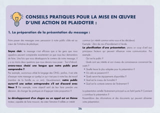 1. La préparation de la présentation du message :
Faire passer des messages avec persuasion à notre public cible est au
cœur de l’initiative de plaidoyer.
Soyez clair, le message n’est efﬁcace que si les gens que nous
appelons peuvent comprendre exactement ce que nous leur demandons
de faire. Une fois que nous développons le contenu de notre message, il
y a au moins deux questions que nous devons nous poser : Tout d’abord,
avons-nous choisi une langue que notre public peut
comprendre ?
Par exemple, avons-nous utilisé le langage des ONG, parfois, il est utile
d’essayer notre message sur quelqu’un qui n’est pas à notre lieu de travail
(membre de la famille ou un ami). Deuxièmement, notre public
aura-t-il une action entreprendre s'il est d'accord avec
Nous ? Par exemple, notre objectif est-il de leur faire prendre une
décision, de changer les pratiques et d’appuyer notre proposition ?
Le développement d'un slogan ou un appel est un thème
moteur, capable de faire mouvoir, de créer l’émotion Il reﬂète un intérêt
CONSEILS PRATIQUES POUR LA MISE EN ŒUVRE
D’UNE ACTION DE PLAIDOYER :
commun (un intérêt commun entre nous et les décideurs)
Exemple : Zéro de cas d’harcèlement à l’école.
La planiﬁcation d’une présentation, jetons un coup d'œil aux
principaux facteurs qui peuvent inﬂuencer notre communication. Par
exemple :
Qui est le public ?
Quels sont ses intérêts et son niveau de connaissance concernant les
sujets ?
Quelle heure la plus adaptée pour la présentation ?
Où cela se passera-t-il ?
Quels seront les équipements disponibles ?
Quel est le niveau de formalité ?
Quel est le contexte externe de l'événement ?
La présentation est-elle l'événement principal ou en fait-il partie ? Comment
y contribue la présentation ?
Rassemblons des informations et des documents qui peuvent alimenter
votre présentation.
36
 