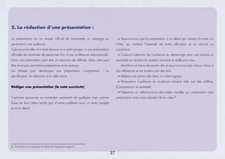 8. Formation sur le plaidoyer le cahier de l’apprenant page19
La présentation est un moyen officiel de transmettre un message en
personne à une audience.
Cela pourrait aller d’un bref discours à un petit groupe, à une présentation
officielle de centaines de personnes lors d’une conférence internationale.
Faire une présentation peut être un exercice très difficile. Mais cela peut
être miné par une bonne préparation et la pratique.
Les phases pour développer une présentation comprennent : la
planification, la rédaction et la délivrance.
Rédiger une présentation (la note succincte)
Certaines personnes se contentent seulement de quelques tirets comme
base de leurs idées tandis que d'autres préfèrent avoir un texte complet
écrit en détail.
Assurons-nous que la présentation a un début qui introduit le sujet. Un
milieu qui contient l'essentiel de notre allocution et un résumé ou
conclusion.
Captons l'attention de l'audience au démarrage avec une histoire ou
anecdote en rendant la situation humaine et réelle pour eux.
Identiﬁons et listons les points clés et assurons-nous que chacun d’eux a
des références et est soutenu par des faits.
Mettons ces points clés dans un ordre logique.
Persuadons l'audience en soutenant chaque idée par des chiffres,
(Comparaison et exemple)
Préparons ou sélectionnons des aides visuelles qui soutiennent notre
présentation mais aussi ajoutent de la valeur8
2. La rédaction d’une présentation :
37
 