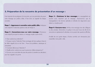 Il est important de se préparer à la rencontre, qui nous permettra de passer
notre message aux publics cibles. Il faut donc se rappeler les étapes
suivantes :
Étape 1 : Apprenons à connaître notre public cible. Analysons
notre objectif à l’aide des questions clés de l’étape 4.
Étape 2 : Concentrons-nous sur notre message. Choisissons
notre objectif principal et mettons un message simple à partir de là :
Que voulons-nous atteindre ?
Pourquoi veut-on l’atteindre ? (Les avantages de faire quelque chose et
les effets négatifs de ne rien faire ; Preuve de problème, statistiques et
anecdotes)
Comment allons-nous l’atteindre ?
Quelle action voulons-nous que la personne ciblée entreprenne ?
Ecrivons une courte lettre de prise de position à remettre aux décideurs
pour leur rappeler nos points.
38
Étape 3 : Choisissez le bon messager. Le messager(ère) est
souvent aussi important que le message. Assurons-nous que le
messager(ère) a les bonnes aptitudes et attitudes de négociation pour
obtenir un résultat positif.
Étape 4 : Exerçons-nous. Vérifiez notre message avec des collègues
ou des amis(es). Demandons à quelqu’un de jouer le jeu de rôle de la
rencontre en représentant le décideur et en posant des questions difficiles.
Au-delà de ces quatre étapes, d’autres activités sont nécessaires pour
rassembler notre public cible.
3. Préparation de la rencontre de présentation d’un message :
 