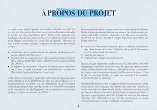 À PROPOS DU PROJET
de droit et à la protection des droits humains et des libertés individuelles
structuration des réseaux, plates-formes et/ou collectifs de droits humains
• Amélioration de la représentativité des réseaux, plateformes et/ou
autres collectifs de DH et de LF
•
de la communication des réseaux, plateformes et/ou autres collectifs
de DH de LF
• La création, la structuration et l’action de réseaux locaux de DH et
de LF dans 3 zones tunisiennes sont renforcées par la promotion
Cette action s’inscrit dans le cadre de l’expérience de travail de l’asso-
la structuration de la société civile, la coordination, la communication
et l’échange d’expériences entre la société civile et les différents acteurs
de la coopération au développement, et se positionne comme éven-
• Fournir les informations nécessaires pour la sélection des réseaux,
des plates-formes et/ou des collectivités, les zones d’interventions
pour le renforcement des réseaux ;
•
•
Par la suite, des programmes de formation et/ou des ateliers seront dé-
veloppés pour améliorer la gouvernance, les capacités opérationnelles
et de la communication des réseaux, plates-formes et/ou coordination,
le cas des structures locales, un appui sera apporté à la réalisation
Parallèlement à ces activités, le rapprochement entre les réseaux, plate-
formes et/ou autres groupes de défense des droits de l’homme au
niveau national et les plates-formes locales renforcées sera encouragé
appuiera la participation des OSC locales aux réunions des réseaux
nationaux, leur participation à des activités de plaidoyer au niveau
Dans une première étape, Jamaity a mené une cartographie aﬁn d’identi-
ﬁer les données pertinentes relatives aux réseaux, aux plateformes et/ou
autres collectivités nationales, régionales et locales pour la protection
des DH et des LF et a travaillé à intégrer l’approche genre dans ses
projets associatifs.
,
3
 