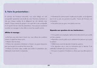 En prévision de l’audience (rencontre), nous avons rédigé une note
conceptuelle représentant notre feuille de route. Nommons maintenant un
rôle pour chaque membre de la délégation qui doit atteindre notre
objectif. Chaque membre du groupe a une copie de la note conceptuelle
et sait quand intervenir dans les présentations. Nous pouvons maintenant
soumettre nos messages à notre cible en suivant les conseils suivants :
Afficher le message :
Ne lisons pas notre texte à haute voix, mais utilisons les conditions
comme un rappel de chaque point.
Restons dans les temps.
Parlons fort, clairement et lentement, et faisons une pause temporaire
pour que les gens se souviennent des points clés.
Utilisons de bonnes aides visuelles pour rendre la présentation plus
intéressante et plus facile à comprendre.
Maintenons la communication visuelle avec le public, et ne regardons
pas le sol ou juste une personne du public. Faisons de l’émission une
conversation.
Ne parlons pas aux gens, mais parlons avec eux.
Répondre aux questions de nos interlocuteurs :
Si la question est compliquée, répétons-la et reformulons-la pour qu’elle
soit bien comprise.
Répondons à tout le public et pas seulement à la personne qui a posé
la question.
Réﬂéchissons avant de répondre à toutes les questions.
Ne répondons pas si nous ne connaissons pas la réponse. Il est
préférable d’admettre que nous ne savons pas.
Envoyons la question à l’audience ou disons que nous allons penser à
lui.
5. Faire la présentation :
40
 