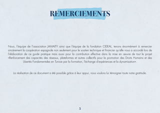 REMERCIEMENTS
Nous, l’équipe de l’association JAMAITY ainsi que l’équipe de la fondation CIDEAL, tenons énormément à remercier
sincèrement la coopération espagnole non seulement pour le soutien technique et ﬁnancier qu’elle nous a accordé lors de
l’élaboration de ce guide pratique mais aussi pour la contribution effective dans la mise en œuvre de tout le projet
«Renforcement des capacités des réseaux, plateformes et autres collectifs pour la promotion des Droits Humains et des
Libertés Fondamentales en Tunisie par la formation, l'échange d'expériences et la dynamisation».
La réalisation de ce document a été possible grâce à leur appui, nous voulons lui témoigner toute notre gratitude.
5
 