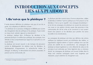 Il existe plusieurs déﬁnitions du plaidoyer mais pour le but de ce
guide, nous adopterons la déﬁnition suivante :
« Un plaidoyer est un processus stratégique et délibéré pour susciter
des changements dans les politiques et les pratiques. Il peut exister
au niveau local, national, régional ou international »1
.
Le plaidoyer implique donc d’inﬂuencer les décideurs et les
personnes de façon à modiﬁer leurs politiques, leurs pratiques, leurs
attitudes ou leurs comportements par rapport à un sujet précis ou une
cause donnée.
Le plaidoyer est souvent associé à des tactiques de persuasion
comme le développement de relations avec les décideurs, le
développement d’argumentaires, la recherche/les études, le
dialogue, le lobbying, la démonstration de solutions proposées, la
pression par les communautés, etc.
INTRODUCTION AUX CONCEPTS
LIÉS AUX PLAIDOYER
1.Qu’est-ce que le plaidoyer ? Le plaidoyer peut être construit autour d’actions séquencées, ciblées
et destinées à mobiliser l’opinion publique pour faire pression sur les
décideurs. C’est ce qu’on appelle « une campagne de plaidoyer ».
Le but de ces campagnes de plaidoyer est souvent de promouvoir
une cause ou une question donnée auprès des personnes et des
communautés aﬁn de les inciter et les convaincre à nous soutenir
faisant ainsi pression sur les décideurs pour prendre une action
favorable à nos revendications.
Les campagnes de plaidoyer sont donc par déﬁnition des actions
publiques qui impliquent souvent une mobilisation des médias, un
argumentaire vulgarisé destiné à l’opinion publique ainsi que des
actions de visibilité de nos revendications. Les campagnes de
plaidoyer se basent également sur notre référentiel de valeurs et de
principe et sont renforcées par Notre légitimité dans un domaine
donné. Les campagnes de plaidoyer sont souvent limitées dans le
temps mais certaines campagnes durent aussi longtemps que
nécessaire, jusqu’à obtention du changement voulu.
1. Développer une stratégie de plaidoyer post-2015
6
 