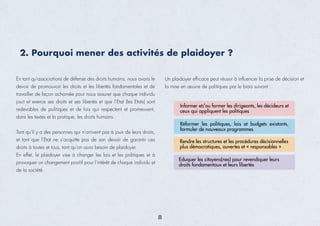 2. Pourquoi mener des activités de plaidoyer ?
En tant qu’associations de défense des droits humains, nous avons le
devoir de promouvoir les droits et les libertés fondamentales et de
travailler de façon acharnée pour nous assurer que chaque individu
jouit et exerce ses droits et ses libertés et que l’Etat (les Etats) sont
redevables de politiques et de lois qui respectent et promeuvent,
dans les textes et la pratique, les droits humains.
Tant qu’il y a des personnes qui n’arrivent pas à jouir de leurs droits,
et tant que l’Etat ne s’acquitte pas de son devoir de garantir ces
droits à toutes et tous, tant qu’on aura besoin de plaidoyer.
En effet, le plaidoyer vise à changer les lois et les politiques et à
provoquer un changement positif pour l’intérêt de chaque individu et
de la société.
Un plaidoyer efﬁcace peut réussir à inﬂuencer la prise de décision et
la mise en œuvre de politiques par le biais suivant :
Informer et/ou former les dirigeants, les décideurs et
ceux qui appliquent les politiques
Rendre les structures et les procédures décisionnelles
plus démocratiques, ouvertes et « responsables »
Eduquer les citoyens(nes) pour revendiquer leurs
droits fondamentaux et leurs libertés
Réformer les politiques, lois et budgets existants,
formuler de nouveaux programmes
8
 
