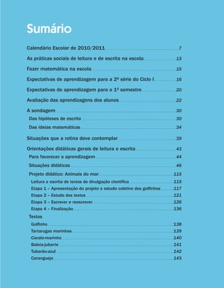 Sumário
                     Calendário Escolar de 2010/2011 . .  .  .  .  .  .  .  .  .  .  .  .  .  .  .  .  .  .  .  .  .  .  .  .  .  .  .  .  .  .  .  .  .  .  .  .  .  .  .  .  .  .  .  .  .  .  .  .  .  .  . 7
                     As práticas sociais de leitura e de escrita na escola. .  .  .  .  .  .  .  .  .  .  .  .  .  .  .  .  .  .  .  .  .  . 13
                     Fazer matemática na escola. .  .  .  .  .  .  .  .  .  .  .  .  .  .  .  .  .  .  .  .  .  .  .  .  .  .  .  .  .  .  .  .  .  .  .  .  .  .  .  .  .  .  .  .  .  .  .  .  .  .  .  .  .  .  .  .  .  .  . 15
                     Expectativas de aprendizagem para a 2a série do Ciclo I. .  .  .  .  .  .  .  .  .  .  .  .  .  .  . 16
                     Expectativas de aprendizagem para o 1o semestre. .  .  .  .  .  .  .  .  .  .  .  .  .  .  .  .  .  .  .  .  .  .  .  . 20
                     Avaliação das aprendizagens dos alunos. .  .  .  .  .  .  .  .  .  .  .  .  .  .  .  .  .  .  .  .  .  .  .  .  .  .  .  .  .  .  .  .  .  .  .  .  .  .  .  . 22
                     A sondagem . .  .  .  .  .  .  .  .  .  .  .  .  .  .  .  .  .  .  .  .  .  .  .  .  .  .  .  .  .  .  .  .  .  .  .  .  .  .  .  .  .  .  .  .  .  .  .  .  .  .  .  .  .  .  .  .  .  .  .  .  .  .  .  .  .  .  .  .  .  .  .  .  .  .  .  .  .  .  .  .  .  .  .  . 30
                        Das hipóteses de escrita . .  .  .  .  .  .  .  .  .  .  .  .  .  .  .  .  .  .  .  .  .  .  .  .  .  .  .  .  .  .  .  .  .  .  .  .  .  .  .  .  .  .  .  .  .  .  .  .  .  .  .  .  .  .  .  .  .  .  .  .  .  .  .  .  .  . 30
                        Das ideias matemáticas. .  .  .  .  .  .  .  .  .  .  .  .  .  .  .  .  .  .  .  .  .  .  .  .  .  .  .  .  .  .  .  .  .  .  .  .  .  .  .  .  .  .  .  .  .  .  .  .  .  .  .  .  .  .  .  .  .  .  .  .  .  .  .  .  .  .  . 34

                     Situações que a rotina deve contemplar . .  .  .  .  .  .  .  .  .  .  .  .  .  .  .  .  .  .  .  .  .  .  .  .  .  .  .  .  .  .  .  .  .  .  .  .  .  .  .  . 39
                     Orientações didáticas gerais de leitura e escrita. .  .  .  .  .  .  .  .  .  .  .  .  .  .  .  .  .  .  .  .  .  .  .  .  .  .  .  . 43
                        Para favorecer a aprendizagem . .  .  .  .  .  .  .  .  .  .  .  .  .  .  .  .  .  .  .  .  .  .  .  .  .  .  .  .  .  .  .  .  .  .  .  .  .  .  .  .  .  .  .  .  .  .  .  .  .  .  .  .  .  .  .  . 44
                        Situações didáticas. .  .  .  .  .  .  .  .  .  .  .  .  .  .  .  .  .  .  .  .  .  .  .  .  .  .  .  .  .  .  .  .  .  .  .  .  .  .  .  .  .  .  .  .  .  .  .  .  .  .  .  .  .  .  .  .  .  .  .  .  .  .  .  .  .  .  .  .  .  .  .  .  .  . 46
                        Projeto didático: Animais do mar. .  .  .  .  .  .  .  .  .  .  .  .  .  .  .  .  .  .  .  .  .  .  .  .  .  .  .  .  .  .  .  .  .  .  .  .  .  .  .  .  .  .  .  .  .  .  .  .  .  .  .  . 115
                            Leitura e escrita de textos de divulgação científica . .  .  .  .  .  .  .  .  .  .  .  .  .  .  .  .  .  .  .  .  .  .  .  .  .  .  .  .  .  .                                                                                                                                    115
                            Etapa 1 – Apresentação do projeto e estudo coletivo dos golfinhos . .  .  .  .  .  .  .  .                                                                                                                                                                                         117
                            Etapa 2 – Estudo dos textos. .  .  .  .  .  .  .  .  .  .  .  .  .  .  .  .  .  .  .  .  .  .  .  .  .  .  .  .  .  .  .  .  .  .  .  .  .  .  .  .  .  .  .  .  .  .  .  .  .  .  .  .  .  .  .  .  .  .  .  .  .                                                                 121
                            Etapa 3 – Escrever e reescrever. .  .  .  .  .  .  .  .  .  .  .  .  .  .  .  .  .  .  .  .  .  .  .  .  .  .  .  .  .  .  .  .  .  .  .  .  .  .  .  .  .  .  .  .  .  .  .  .  .  .  .  .  .  .  .  .                                                                            126
                            Etapa 4 – Finalização. .  .  .  .  .  .  .  .  .  .  .  .  .  .  .  .  .  .  .  .  .  .  .  .  .  .  .  .  .  .  .  .  .  .  .  .  .  .  .  .  .  .  .  .  .  .  .  .  .  .  .  .  .  .  .  .  .  .  .  .  .  .  .  .  .  .  .  .  .  .                                            136
                        Textos
                            Golfinho. .  .  .  .  .  .  .  .  .  .  .  .  .  .  .  .  .  .  .  .  .  .  .  .  .  .  .  .  .  .  .  .  .  .  .  .  .  .  .  .  .  .  .  .  .  .  .  .  .  .  .  .  .  .  .  .  .  .  .  .  .  .  .  .  .  .  .  .  .  .  .  .  .  .  .  .  .  .  .  .  .  .  .  .  .  .  .  .   138
                            Tartarugas marinhas. .  .  .  .  .  .  .  .  .  .  .  .  .  .  .  .  .  .  .  .  .  .  .  .  .  .  .  .  .  .  .  .  .  .  .  .  .  .  .  .  .  .  .  .  .  .  .  .  .  .  .  .  .  .  .  .  .  .  .  .  .  .  .  .  .  .  .  .  .  .  .                                           139
                            Cavalo-marinho. .  .  .  .  .  .  .  .  .  .  .  .  .  .  .  .  .  .  .  .  .  .  .  .  .  .  .  .  .  .  .  .  .  .  .  .  .  .  .  .  .  .  .  .  .  .  .  .  .  .  .  .  .  .  .  .  .  .  .  .  .  .  .  .  .  .  .  .  .  .  .  .  .  .  .  .  .  .                           140
                            Baleia-jubarte . .  .  .  .  .  .  .  .  .  .  .  .  .  .  .  .  .  .  .  .  .  .  .  .  .  .  .  .  .  .  .  .  .  .  .  .  .  .  .  .  .  .  .  .  .  .  .  .  .  .  .  .  .  .  .  .  .  .  .  .  .  .  .  .  .  .  .  .  .  .  .  .  .  .  .  .  .  .  .  .                    141
                            Tubarão-azul . .  .  .  .  .  .  .  .  .  .  .  .  .  .  .  .  .  .  .  .  .  .  .  .  .  .  .  .  .  .  .  .  .  .  .  .  .  .  .  .  .  .  .  .  .  .  .  .  .  .  .  .  .  .  .  .  .  .  .  .  .  .  .  .  .  .  .  .  .  .  .  .  .  .  .  .  .  .  .  .  .  .                142
                            Caranguejo. .  .  .  .  .  .  .  .  .  .  .  .  .  .  .  .  .  .  .  .  .  .  .  .  .  .  .  .  .  .  .  .  .  .  .  .  .  .  .  .  .  .  .  .  .  .  .  .  .  .  .  .  .  .  .  .  .  .  .  .  .  .  .  .  .  .  .  .  .  .  .  .  .  .  .  .  .  .  .  .  .  .  .  .             143




guia_planej_orient_2aSerie_vol1.indd 9                                                                                                                                                                                                                                                                               2009-10-27 09:32
 