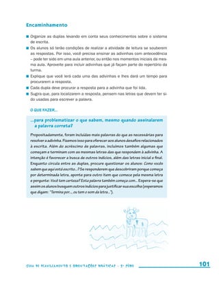 Encaminhamento

                       	 Organize as duplas levando em conta seus conhecimentos sobre o sistema
                         de escrita.
                       	 Os alunos só terão condições de realizar a atividade de leitura se souberem
                         as respostas. Por isso, você precisa ensinar as adivinhas com antecedência
                         – pode ter sido em uma aula anterior, ou então nos momentos iniciais da mes-
                         ma aula. Aproveite para incluir adivinhas que já façam parte do repertório da
                         turma.
                       	 Explique que você lerá cada uma das adivinhas e lhes dará um tempo para
                         procurarem a resposta.
                       	 Cada dupla deve procurar a resposta para a adivinha que foi lida.
                       	 Sugira que, para localizarem a resposta, pensem nas letras que devem ter si-
                         do usadas para escrever a palavra.

                         O que fazer...

                         ...para problematizar o que sabem, mesmo quando assinalarem
                            a palavra correta?
                         Propositadamente, foram incluídas mais palavras do que as necessárias para
                         resolver a adivinha. Fizemos isso para oferecer aos alunos desafios relacionados
                         à escrita. Além do acréscimo de palavras, incluímos também algumas que
                         começam e terminam com as mesmas letras das que respondem à adivinha. A
                         intenção é favorecer a busca de outros indícios, além das letras inicial e final.
                         Enquanto circula entre as duplas, procure questionar os alunos: Como vocês
                         sabem que aqui está escrito...? Se responderem que descobriram porque começa
                         por determinada letra, aponte para outro item que comece pela mesma letra
                         e pergunte: Você tem certeza? Esta palavra também começa com... Espera-se que
                         assim os alunos busquem outros indícios para justificar sua escolha (esperamos
                         que digam: “Termina por..., ou tem o som da letra...”).




                     Guia de Planejamento e Orientações didáticas - 2 a série                                101


guia_planej_orient_2aSerie_vol1.indd 101                                                                     2009-10-27 09:33
 