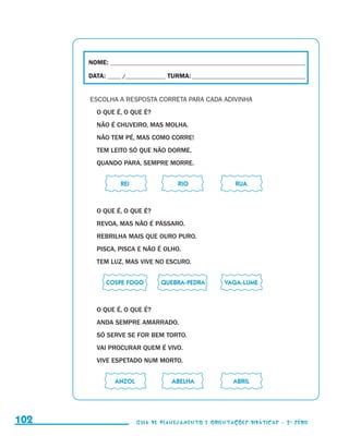 NOME:___________________________________________________________________________

                                               DATA: _____ /_______________	TURMA:____________________________________________


                                               ESCOLHA A RESPOSTA CORRETA PARA CADA ADIVINHA
                                                 O QUE É, O QUE É?
                                                 NÃO É CHUVEIRO, MAS MOLHA.
                                                 NÃO TEM PÉ, MAS COMO CORRE!
                                                 TEM LEITO SÓ QUE NÃO DORME.
                                                 QUANDO PARA, SEMPRE MORRE.


                                           	              REI	                 RIO	                  RUA



                                                 O QUE É, O QUE É?
                                                 REVOA, MAS NÃO É PÁSSARO.
                                                 REBRILHA MAIS QUE OURO PURO.
                                                 PISCA, PISCA E NÃO É OLHO.
                                                 TEM LUZ, MAS VIVE NO ESCURO.


                                           	         COSPE FOGO	         QUEBRA-PEDRA	           VAGA-LUME



                                                 O QUE É, O QUE É?
                                                 ANDA SEMPRE AMARRADO.
                                                 SÓ SERVE SE FOR BEM TORTO.
                                                 VAI PROCURAR QUEM É VIVO.
                                                 VIVE ESPETADO NUM MORTO.


                                           	            ANZOL	               ABELHA	                ABRIL




     102                                                         Guia de Planejamento e Orientações didáticas - 2 a série




guia_planej_orient_2aSerie_vol1.indd 102                                                                                          2009-10-27 09:33
 