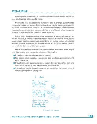 Cruzadinhas

                          Com algumas adaptações, as tão populares cruzadinhas podem ser um va-
                     lioso aliado para a alfabetização inicial.

                          No entanto, essa atividade seria muito difícil para as crianças que estão nos
                     momentos iniciais em termos de conceituação da escrita e escrevem segundo
                     hipóteses pré-silábicas ou silábicas: as pré-silábicas ainda não sabem quais le-
                     tras escolher para preencher os quadradinhos; e as silábicas utilizarão apenas
                     as letras que já identificam, deixando sobrar espaços.

                         O que fazer? Uma ótima alternativa, que converte as cruzadinhas em um
                     desafio possível, é a inclusão de um banco de palavras. Com esse apoio, os alu-
                     nos precisam localizar a palavra correspondente em meio a outras, enfrentando
                     desafios que não são de escrita, mas de leitura. Após identificarem a palavra,
                     em uma lista, devem copiá-la nos espaços.

                          Mas é indispensável ensinar como funciona essa brincadeira antes de pro-
                     pô-la às crianças, e as regras não são assim tão simples:
                           	 É preciso colocar uma letra em cada espaço.
                           	 Não podem faltar ou sobrar espaços: se isso acontecer, provavelmente há
                             erros na escrita.
                           	 O quadradinho em que as palavras se cruzam deve ser preenchido com uma
                             única letra, que serve para a escrita das duas palavras.
                           	 A direção da escrita das palavras pode ser vertical ou horizontal, e isso é
                             indicado pela posição das figuras.




                     Guia de Planejamento e Orientações didáticas - 2 a série                              103


guia_planej_orient_2aSerie_vol1.indd 103                                                                   2009-10-27 09:33
 