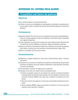 ATIVIDADE 24: LEITURA PELO ALUNO

                                            Cruzadinha com banco de palavras
                                           Objetivos

                                           	 Ler antes de saber ler convencionalmente.
                                           	 Utilizar na leitura as estratégias de antecipação e verificação, considerando o
                                             que já sabem sobre o sistema de escrita, para localizar palavras no banco de
                                             palavras.

                                           Planejamento

                                           	 Quando realizar? No início do ano ou enquanto houver alunos não-alfabéticos.
                                             Como as crianças gostam muito de cruzadinhas, você pode repetir a atividade
                                             com alguma frequência.
                                           	 Como organizar os alunos? Em duplas nas quais ambos ainda não dominam
                                             o sistema de escrita alfabético e escrevem segundo hipóteses próximas.
                                           	 Quais os materiais necessários? Cópias da cruzadinha com banco de palavras
                                             para todos os alunos que não escrevem convencionalmente (pág. 106).
                                           	 Qual é a duração? Cerca de 30 minutos.

                                           Encaminhamento

                                           	 Organize as duplas levando em conta seus conhecimentos sobre o sistema
                                             de escrita.
                                           	 Converse com os alunos a respeito da cruzadinha, certificando-se de que todos
                                             conhecem as figuras, para que saibam exatamente o que precisam encontrar
                                             no banco de palavras.
                                           	 Se necessário, relembre as regras das cruzadinhas.
                                           	 Explique como deve ser usado o banco de palavras para:
                                             j	Contar os espaços vazios em que devem ser escritas as letras da palavra
                                               correspondente ao desenho (por exemplo, há seis espaços no local em que
                                               é preciso escrever GIRAFA; quer dizer que a palavra se escreve com seis
                                               letras).
                                             j	Procurar no banco de palavras a coluna que corresponde às palavras de seis
                                               letras.
                                             j	Achar a palavra GIRAFA; sugira que pensem nas letras e nos sons que elas
                                               produzem para descobrir a palavra.



     104                                                     Guia de Planejamento e Orientações didáticas - 2 a série




guia_planej_orient_2aSerie_vol1.indd 104                                                                                       2009-10-27 09:33
 